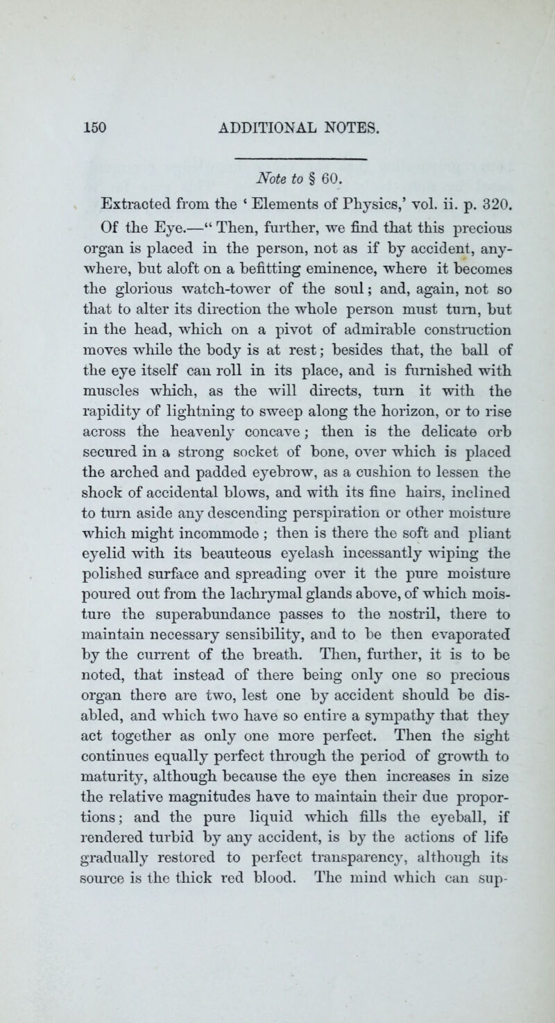 Note to § 60. Extracted from the ‘ Elements of Physics,’ vol. ii. p. 320. Of the Eye.—“ Then, further, we find that this precious organ is placed in the person, not as if by accident, any- where, but aloft on a befitting eminence, where it becomes the glorious watch-tower of the soul; and, again, not so that to alter its direction the whole person must tum, but in the head, which on a pivot of admirable constmction moves while the body is at rest; besides that, the ball of the eye itself can roll in its place, and is furnished with muscles which, as the will directs, turn it with the rapidity of lightning to sweep along the horizon, or to rise across the heavenly concave; then is the delicate orb secured in a strong socket of bone, over which is placed the arched and padded eyebrow, as a cushion to lessen the shock of accidental blows, and with its fine hairs, inclined to turn aside an}- descending perspiration or other moisture which might incommode ; then is there the soft and pliant eyelid with its beauteous eyelash incessantly wiping the polished surface and spreading over it the pure moisture poured out from the lachrymal glands above, of which mois- ture the superabundance passes to the nostril, there to maintain necessary sensibility, and to be then evaporated by the current of the breath. Then, further, it is to be noted, that instead of there being only one so precious organ there are two, lest one by accident should be dis- abled, and which two have so entire a sympathy that they act together as only one more perfect. Then the sight continues equally perfect through the period of gi’owth to maturity, although because the eye then increases in size the relative magnitudes have to maintain their due propor- tions; and the pure liquid which fills the eyeball, if rendered turbid by any accident, is by the actions of life gradually restored to perfect transparency, although its source is the thick red blood. The mind which can sup-