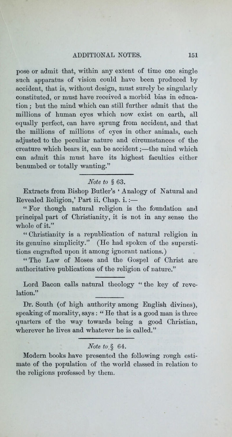 pose or admit that, within any extent of time one single snch apparatus of vision could have been produced by accident, that is, without design, must surely he singularly constituted, or must have received a morbid bias in educa- tion ; but the mind which can still further admit that the millions of human eyes which now exist on earth, all equally perfect, can have sprung from accident, and that the millions of millions of eyes in other animals, each adjusted to the peculiar nature and circumstances of the creature which bears it, can be accident;—the mind which can admit this must have its highest faculties either benumbed or totally wanting.” Note to § 63. Extracts from Bishop Butler’s ‘ Analogy of Natural and Kevealed Keligion,’ Part ii. Chap. i.:— “ For though natural religion is the foundation and principal part of Christianity, it is not in any sense the whole of it.” “ Christianity is a republication of natural religion in its genuine simplicity.” (He had spoken of the supersti- tions engrafted upon it among ignorant nations.) “ The Law of Moses and the Gospel of Christ are authoritative publications of the religion of nature.” Lord Bacon calls natural theology “ the key of reve- lation.” Dr. South (of high authority among English divines), speaking of morality, says : “ He that is a good man is three quarters of the way towards being a good Christian, wherever he lives and whatever he is called.” Note to,^ 64. Modem books have presented the following rough esti- mate of the population of the world classed in relation to the religions professed by them.