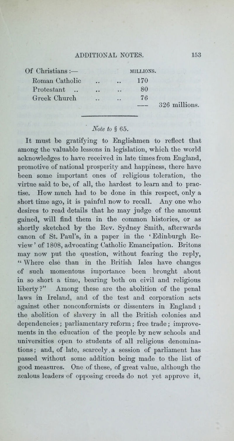 Of Christians :— MILLIONS. Roman Catholic 170 Protestant 80 Greek Church 76 326 millions. Note to § 65. It must be gratifying to Englishmen to reflect that among the valuable lessons in legislation, which the world acknowledges to have received in late times from England, promotive of national prosperity and happiness, there have been some important ones of religious toleration, the virtue said to be, of all, the hardest to learn and to prac- tise. How much had to be done in this respect, only a short time ago, it is painful now to recall. Any one who desires to read details that he may judge of the amount gained, will find them in the common histories, or as shortly sketched by the Eev. Sydney Smith, afterwards canon of St. Paul’s, in a paper in the ‘ Edinburgh Re- view ’ of 1808, advocating Catholic Emancipation. Britons may now put the question, without fearing the reply, “ Where else than in the British Isles have changes of such momentous importance been brought about in so short a time, bearing both on civil and religious liberty?” Among these are the abolition of the penal laws in Ireland, and of the test and corporation acts against other nonconformists or dissenters in England ; the abolition of slavery in all the British colonies and dependencies; parliamentary reform; free trade; improve- ments in the education of the people by new schools and universities open to students of all religious denomina- tions; and, of late, scarcely.a session of parliament has passed without some addition being made to the list of good measures. One of these, of great value, although the zealous leaders of opposing creeds do not yet aj^provc it.