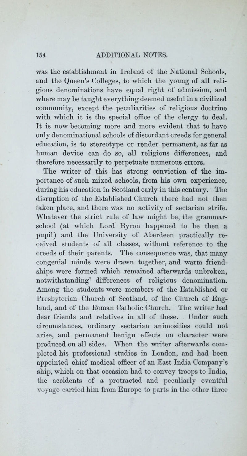 was the establishment in Ireland of the National Schools, and the Queen’s Colleges, to which the young of all reli- gious denominations have equal right of admission, and where may be taught everything deemed useful in a civilized community, except the peculiarities of religious doctrine with which it is the special ofSce of the clergy to deal. It is now becoming more and more evident that to have only denominational schools of discordant creeds for general education, is to stereotype or render permanent, as far as human device can do so, all religious differences, and therefore necessarily to perpetuate numerous errors. The writer of this has strong conviction of the im- portance of such mixed schools, from his own experience, during his education in Scotland early in this century. The disruption of the Established Church there had not then taken place, and there was no activity of sectarian strife. Whatever the strict rule of law might be, the grammar- school (at which Lord Byron happened to be then a pupil) and the University of Aberdeen practically re- ceived students of all classes, without reference to the creeds of their parents. The consequence was, that many congenial minds were drawn together, and warm friend- ships were formed which remained afterwards unbroken, notwithstanding’ differences of religious denomination. Among the students were members of the Established or Presbyterian Church of Scotland, of the Church of Eng- land, and of the Eoman Catholic Church. The writer had dear friends and relatives in all of these. Under such circumstances, ordinary sectarian animosities could not arise, and permanent benign effects on character were produced on all sides. When the writer afterwards com- pleted his professional studies in London, and had been appointed chief medical officer of an East India Company’s ship, which on that occasion had to convey troops to India, the accidents of a protracted and peculiarly eventful voyage carried him from Europe to parts in the other three
