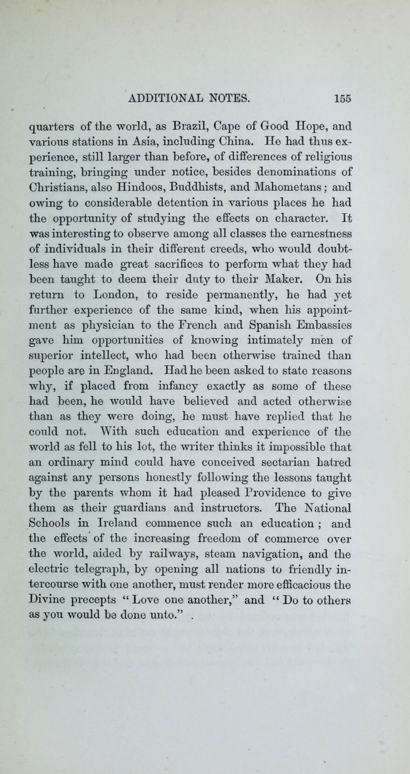 quarters of the world, as Brazil, Cape of Good Hope, and various stations in Asia, including China. He had thus ex- perience, still larger than before, of differences of religious training, bringing under notice, besides denominations of Christians, also Hindoos, Buddhists, and Mahometans; and owing to considerable detention in various places he had the opportunity of studying the effects on character. It was interesting to observe among all classes the earnestness of individuals in their different creeds, who would doubt- less have made great sacrifices to perform what they had been taught to deem their duty to their Maker. On his return to London, to reside permanently, he had yet further experience of the same kind, when his appoint- ment as physician to the French and Spanish Embassies gave him opportunities of knowing intimately men of superior intellect, who had been otherwise trained than people are in England. Had he been asked to state reasons why, if placed from infancy exactly as some of these had been, he would have believed and acted otherwise than as they were doing, he must have replied that he could not. With such education and experience of the world as fell to his lot, the writer thinks it impossible that an ordinary mind could have conceived sectarian hatred against any persons honestly following the lessons taught by the parents whom it had pleased Providence to give them as their guardians and instructors. The National Schools in Ireland commence such an education ; and the effects of the increasing freedom of commerce over the world, aided by railways, steam navigation, and the electric telegraj)h, by opening all nations to friendly in- tercourse with one another, must render more efficacious the Divine precepts “ Love one another,” and “Do to others as you would be done unto.” .