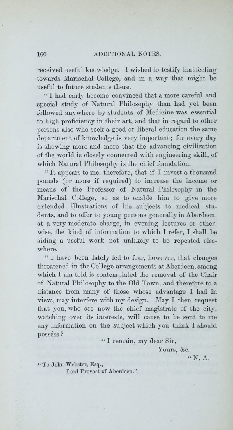 received useful knowledge. I wished to testify that feeling towards Marischal College, and in a way that might he useful to future students there. “ I had early become convinced that a more careful and special study of Natural Philosophy than had yet been followed anywhere by students of Medicine was essential to high proficiency in their art, and that in regard to other persons also who seek a good or liberal education the same department of knowledge is veiy important; for every day is showing more and more that the advancing civilization of the world is closely connected with engineering skill, of which Natural Philosophy is the chief foundation. “ It appears to me, therefore, that if I invest a thousand pounds (or more if required) to increase the income or means of the Professor of Natural Philosophy in the Marischal College, so as to enable him to give more extended illustrations of his subjects to medical stu- dents, and to offer to young persons generally in Aberdeen, at a very moderate charge, in evening lectures or othei- wise, the kind of information to which I refer, I shall be aiding a useful work not unlikely to be repeated else- where. “ I have been lately led to fear, however, that changes threatened in the College arrangements at Aberdeen, among which I am told is contemplated the removal of the Chair of Natural Philosophy to the Old Town, and therefore to a distance from many of those whose advantage I had in view, may interfere with my design. May I then request that you, who are now the chief magistrate of the city, watching over its interests, will cause to be sent to me any information on the subject which you think I should possess ? “ I remain, my dear Sir, Yours, &c. “ To John Webster, Esq., Lord Provost of Aberdeen.” N. A.