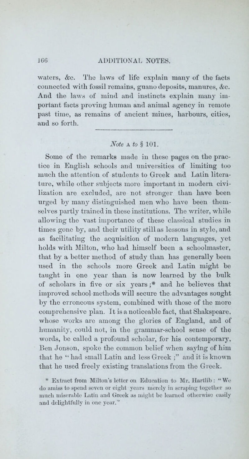 waters, &c. Tlic laws of life explain many of the facts connected with fossil remains, guano deposits, manures, &c. And the laws of mind and instincts explain many im- portant facts proving human and animal agency in remote past time, as remains of ancient mines, harbours, cities, and so forth. Note A to § 101. Some of the remarks made in these pages on the prac- tice in English schools and universities of limiting too much the attention of students to Greek and Latin litera- ture, while other subjects more impoidant in modern civi- lization are excluded, are not stronger than have been urged by maii}^ distinguished men who liaA’e been them- selves partly trained in these institutions. The writer, while allowing the vast importance of these classical studies in times gone by, and their utility still as lessons in style, and as facilitating the acquisition of modern languages, yet holds with Milton, who had himself been a schoolmaster, that by a better method of study than has generally been used in the schools more Greek and Latin might be taught in one j^ear than is now learned by the bulk of scholars in five or six j^ears and he believes that improved school-methods will secure the advantages sought by the erroneous system, combined with those of the more comprehensive plan. It is a noticeable fact, that Shakspeare, whose works are among the glories of England, and of humanity, could not, in the grammar-school sense of the words, be called a profound scholar, for his contemporary, Ben Jonson, spoke the common belief when saying of him that he “ had small Latin and less Greek and it is known that he used freely existing translations from the Greek. * Extract from Milton’s letter on Education to Mr. Hartlib : “We do amiss to spend seven or eight years merely in scraping together so much miserable Latin and Greek as might be learned otherwise easily and delightfully in one year.”