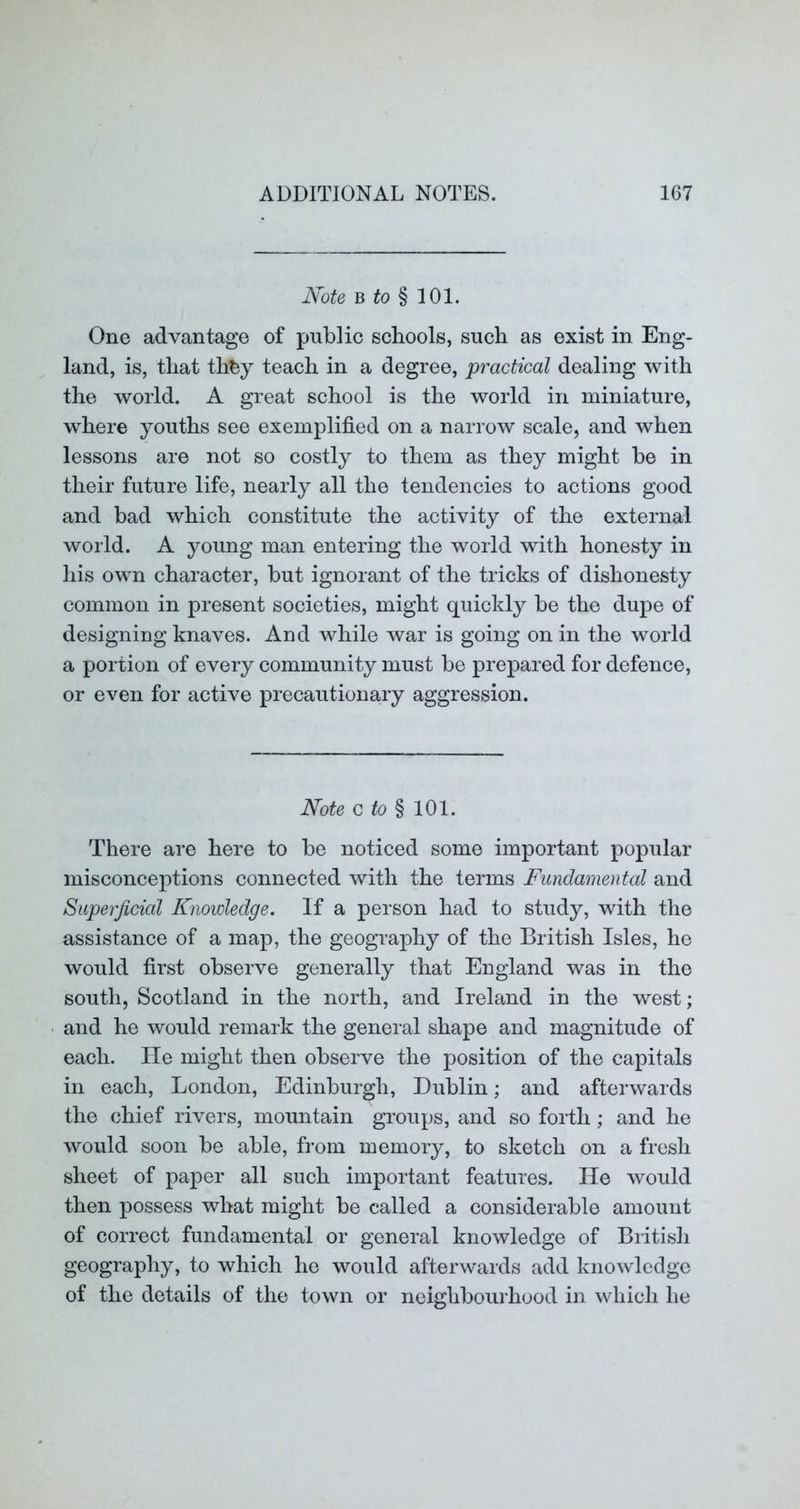 Note h to ^ 101. One advantage of public schools, such as exist in Eng- land, is, that th^y teach in a degree, practical dealing with the world. A great school is the world in miniature, where youths see exemplified on a narrow scale, and when lessons are not so costly to them as they might be in their future life, nearly all the tendencies to actions good and bad which constitute the activity of the external world. A young man entering the world with honesty in his own character, but ignorant of the tricks of dishonesty common in present societies, might quickly be the dupe of designing knaves. And while war is going on in the world a portion of every community must be prepared for defence, or even for active precautionary aggression. Note Q to % 101. There are here to be noticed some important popular misconceptions connected with the terms Fundamental and Superficial Knowledge. If a person had to study, with the assistance of a map, the geography of the British Isles, he would first observe generally that England was in the south, Scotland in the north, and Ireland in the west; and he would remark the general shape and magnitude of each. He might then observe the position of the capitals in each, London, Edinburgh, Dublin; and afterwards the chief rivers, mountain groups, and so forth; and he would soon be able, from memory, to sketch on a fresh sheet of paper all such important features. He would then possess what might be called a considerable amount of correct fundamental or general knowledge of British geography, to which he would afterwards add knowledge of the details of the town or neighbourhood in which he