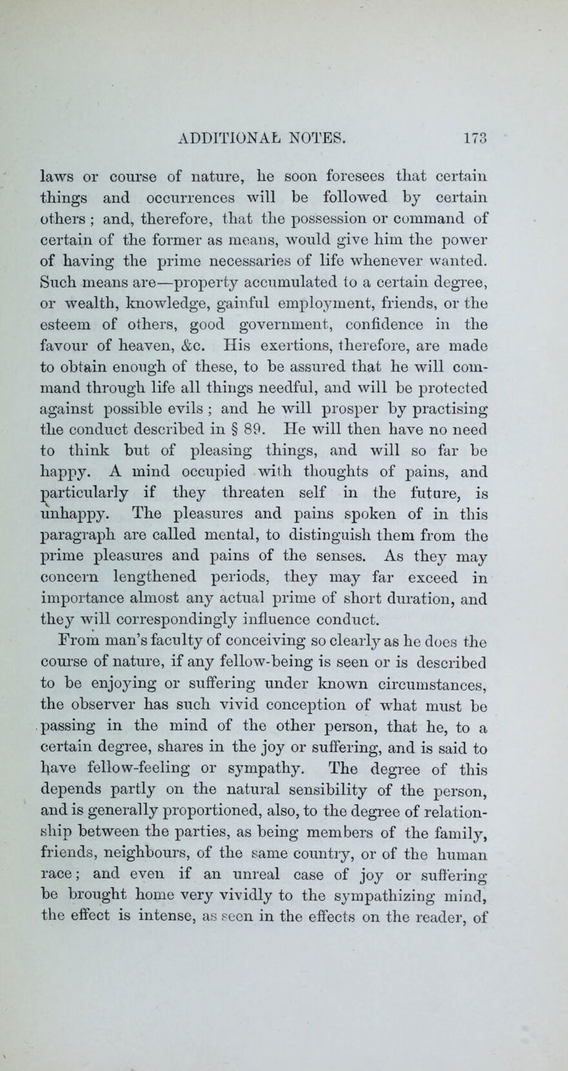 laws or course of nature, lie soon foresees that certain things and occurrences will be followed by certain others ; and, therefore, that the possession or command of certain of the former as means, would give him the power of having the prime necessaries of life whenever wanted. Such means are—property accumulated to a certain degree, or wealth, knowledge, gainful emplo^unent, friends, or the esteem of others, good government, confidence in the favour of heaven, &c. His exertions, therefore, are made to obtain enough of these, to be assured that he will com- mand through life all things needful, and will be protected against possible evils ; and he will prosper by practising the conduct described in § 89. He will then have no need to think but of pleasing things, and will so far be happy. A mind occupied with thoughts of pains, and particularly if they threaten self in the future, is unhappy. The pleasures and pains spoken of in this paragraph are called mental, to distinguish them from the prime pleasures and pains of the senses. As they may concern lengthened periods, they may far exceed in importance almost any actual prime of short duration, and they will correspondingly influence conduct. From man’s faculty of conceiving so clearly as he does the course of nature, if any fellow-being is seen or is described to be enjoying or suffering under known circumstances, the observer has such vivid conception of what must be passing in the mind of the other person, that he, to a certain degree, shares in the joy or suffering, and is said to fiave fellow-feeling or sympathy. The degree of this depends partly on the natural sensibility of the person, and is generally proportioned, also, to the degree of relation- ship between the parties, as being members of the family, friends, neighbours, of the same country, or of the human race; and even if an unreal case of joy or sufiering be brought home very vividly to the sympathizing mind, the effect is intense, as seen in the effects on the reader, of