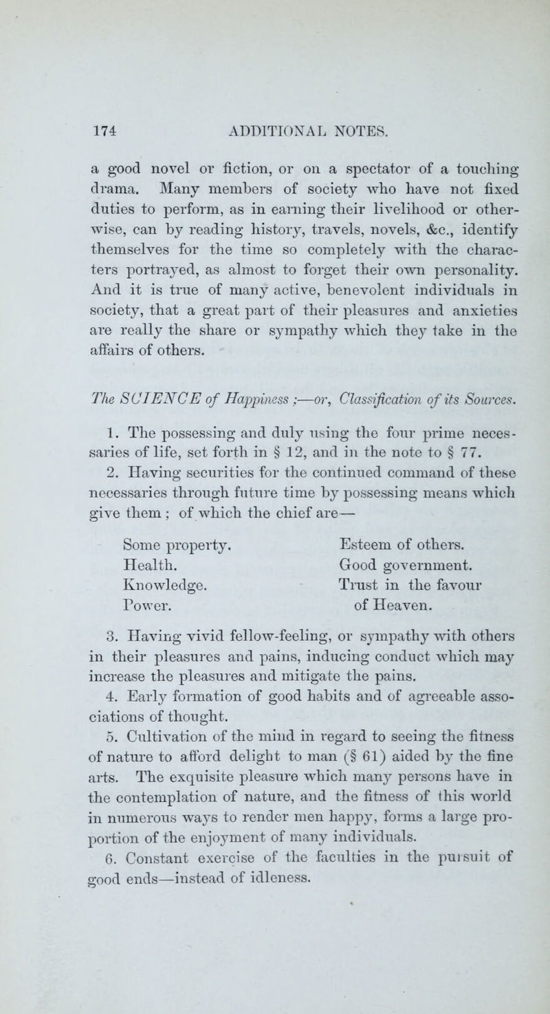 a good novel or fiction, or on a spectator of a touching drama. Many members of society who have not fixed duties to perform, as in earning their livelihood or other- wise, can by reading histoiy, travels, novels, &c., identify themselves for the time so completely with the charac- ters portrayed, as almost to foi’get their own personality. And it is true of many active, benevolent individuals in society, that a great part of their pleasures and anxieties are really the share or sympathy which thej^ take in the affairs of others. The SCIENCE of Happiness ;—oi\ Classification of its Sources. 1. The possessing and duly using the four prime neces- saries of life, set forth in § 12, and in the note to § 77. 2. Having securities for the continued command of these necessaries through future time by possessing means which give them ; of which the chief are— Some property. Health. Knowledge. Dower. Esteem of others. Good government. Trust in the favour of Heaven. 3. Having vivid fellow-feeling, or sympathy with others in their pleasures and pains, inducing conduct which may increase the pleasures and mitigate the pains. 4. Earl}^ formation of good habits and of agreeable asso- ciations of thought. 5. Cultivation of the mind in regard to seeing the fitness of nature to afford delight to man (§ 61) aided by the fine arts. The exquisite pleasure which nian}^ persons have in the contemplation of nature, and the fitness of this world in numerous ways to render men happ}q forms a large pro- portion of the enjoyment of many individuals. 6. Constant exercise of the faculties in the puisuit of good ends—instead of idleness.