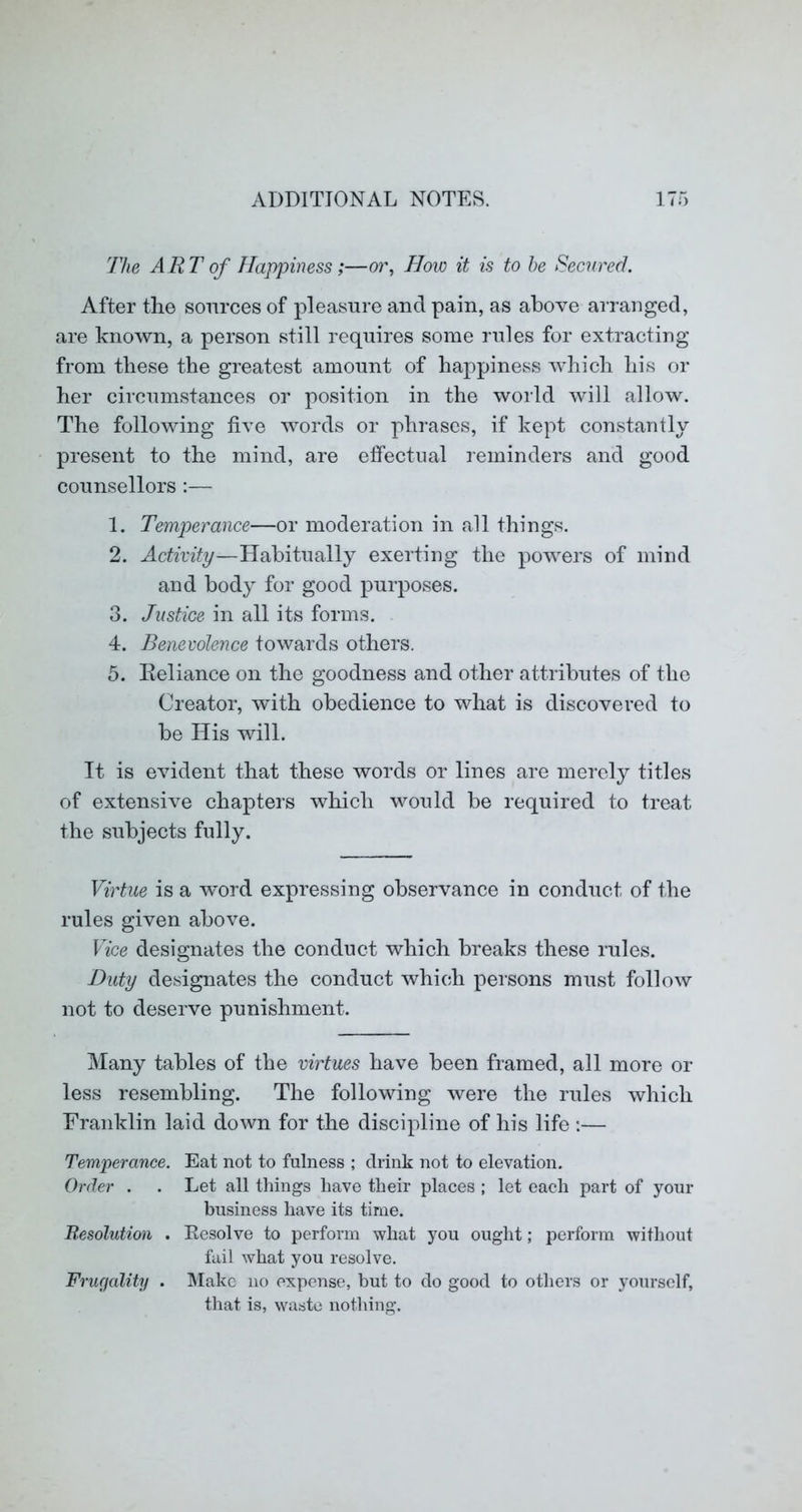 The ART of Happiness;—or, How it is to he Secured. After the sources of pleasure and pain, as above arranged, are known, a person still requires some rules for extracting from these the greatest amount of happiness which his or her circumstances or position in the world will allow. The following five words or phrases, if kept constantly present to the mind, are effectual reminders and good counsellors :— 1. Temperance—or moderation in all things. 2. Activity—Habitually exerting the powers of mind and body for good purposes. 3. Justice in all its forms. 4. Benevolence towards others. 5. Eeliance on the goodness and other attributes of the Creator, with obedience to what is discovered to be His will. It is evident that these words or lines are merely titles of extensive chapters which would be required to treat the subjects fully. Virtue is a word expressing observance in conduct of the rules given above. Vice designates the conduct which breaks these rules. Duty designates the conduct which persons must follow not to deserve punishment. Many tables of the virtues have been framed, all more or less resembling. The following were the rules which Franklin laid down for the discipline of his life :— Temperance. Eat not to fulness ; drink not to elevation. Order . . Let all tilings have tlieir places ; let each part of your business have its time. Resolution . Eesolve to perform what you ought; perform without fail what you resolve. Friufality . Make no expense, but to do good to others or yourself, that is, waste nothing.