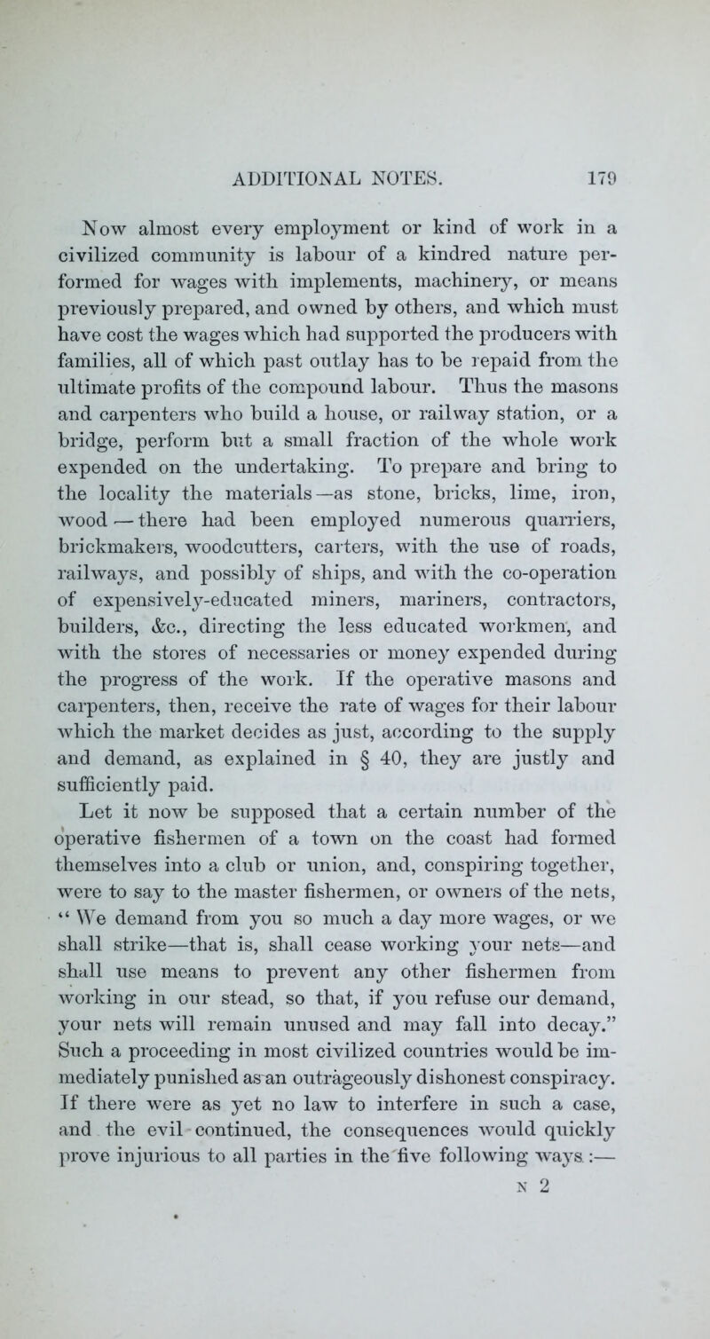 Now almost every employment or kind of work in a civilized community is labour of a kindred nature per- formed for wages with implements, machinery, or means previously prepared, and owned by others, and which must have cost the wages which had supported the producers with families, all of which past outlay has to be repaid from the iiltimate profits of the compound labour. Thus the masons and carpenters who build a house, or railway station, or a bridge, perform but a small fraction of the whole work expended on the undertaking. To prepare and bring to the locality the materials—as stone, bricks, lime, iron, wood — there had been employed numerous quarriers, brickmakers, woodcutters, carters, with the use of roads, railways, and possibly of ships, and with the co-operation of expensively-educated miners, mariners, contractors, builders, Ac., directing the less educated workmen; and with the stores of necessaries or money expended during the progress of the work. If the operative masons and carpenters, then, receive the rate of wages for their labour which the market decides as just, according to the supply and demand, as explained in § 40, they are justly and sufficiently paid. Let it now be supposed that a certain number of the operative fishermen of a town on the coast had formed themselves into a club or union, and, conspiring together, were to say to the master fishermen, or owners of the nets, “ We demand from you so much a day more wages, or we shall strike—that is, shall cease working A’our nets—and shall use means to prevent any other fishermen from working in our stead, so that, if you refuse our demand, your nets will remain unused and may fall into decay.” Such a proceeding in most civilized countries would be im- mediately punished as an outrageously dishonest conspiracy. If there were as yet no law to interfere in such a case, and the evil-continued, the consequences would quickly prove injurious to all parties in the five following ways.:—