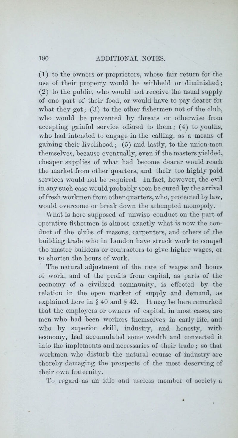 (1) to the owners or proprietors, whose fair return for the use of their property would be withheld or diminished; (2) to the public, who would not receive the usual supply of one part of their food, or would have to pay dearer for what they got; (3) to the other fishermen not of the club, who would be prevented by threats or otherwise from accepting gainful service offered to them; (4) to youths, who had intended to engage in the calling, as a means of gaining their livelihood ; (5) and lastly, to the union-men themselves, because eventually, even if the masters yielded, cheaper supplies of what had become dearer would reach the market from other quarters, and their too highly paid services would not be required. In fact, however, the evil in any such case would probably soon be cured by the arrival of fresh workmen from other quarters, who, protected bylaw, would overcome or break down the attem2:>ted monoj)oly. AYhat is here su2>posed of unwise conduct on the part of operative fishermen is almost exactly what is now the con- duct of the clubs of masons, carpenters, and others of the building trade who in London have struck work to comj)el the master builders or contractors to give higher wages, or to shorten the hours of work. The natural adjustment of the rate of wages and hours of work, and of the profits from capital, as parts of the economy of a civilized community, is effected by the relation in the open market of supjily and demand, as explained here in § 40 and § 42. It may be here remarked that the em^Dloyers or owners of capital, in most cases, are men who had been workers themselves in early life, and who by superior skill, industry, and honesty, with economy, had accumulated some wealth and converted it into the implements and necessaries of their trade ; so that workmen who disturb the natural course of industr}^ are thereby damaging the j)i'ospects of the most deserving of their own fraternity. To regard as an idle and useless member of society a