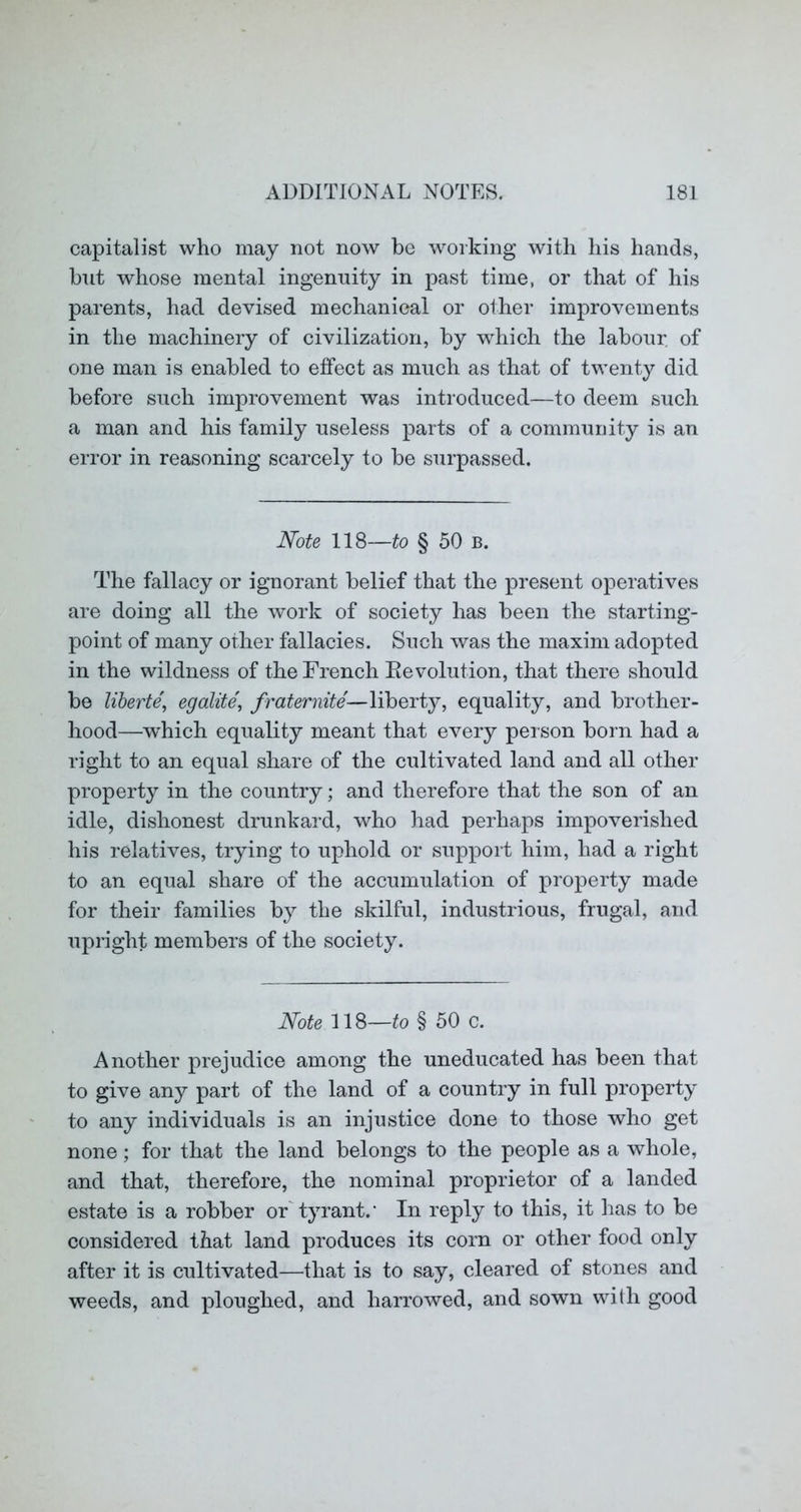capitalist who may not now be working with his hands, but whose mental ingenuity in past time, or that of his parents, had devised mechanical or oiher improvements in the machinery of civilization, by which the labour of one man is enabled to effect as much as that of twenty did before such improvement was introduced—to deem such a man and his family useless parts of a community is an error in reasoning scarcely to be surpassed. Note 118—to § 50 b. The fallacy or ignorant belief that the present operatives are doing all the work of society has been the starting- point of many other fallacies. Such was the maxim adopted in the wildness of the French Ee volution, that there should be liberte', egalite', fraternite—liberty, equality, and brother- hood—Avhich equality meant that every person born had a right to an equal share of the cultivated land and all other property in the country; and therefore that the son of an idle, dishonest drunkard, who had perhaps impoverished his relatives, trying to uphold or support him, had a right to an equal share of the accumulation of property made for their families by the skilful, industrious, frugal, and upright members of the society. Note 118—to § 50 c. Another prejudice among the uneducated has been that to give any part of the land of a country in full property to any individuals is an injustice done to those who get none; for that the land belongs to the people as a whole, and that, therefore, the nominal proprietor of a landed estate is a robber or'tyrant.’ In reply to this, it has to be considered that land produces its corn or other food only after it is cultivated—that is to say, cleared of stones and weeds, and ploughed, and harrowed, and sown with good