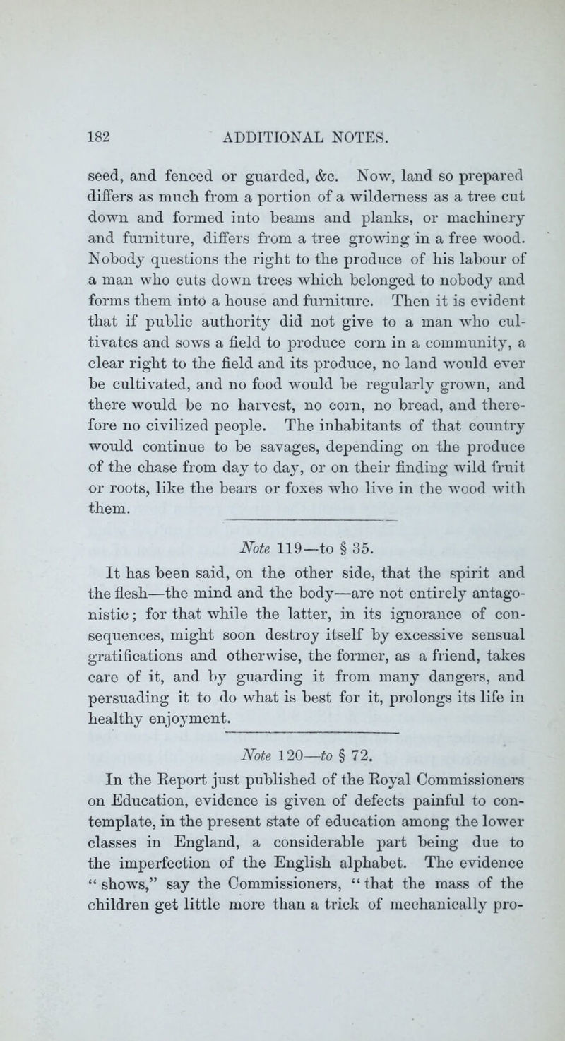 seed, and fenced or guarded, &c. Now, land so prepared differs as much from a portion of a wilderness as a tree cut down and formed into beams and planks, or machinery and furniture, differs from a tree growing in a free wood. Nobody questions the right to the produce of his labour of a man who cuts down trees which belonged to nobody and forms them into a house and furniture. Then it is evident that if public authority did not give to a man who cul- tivates and sows a field to produce corn in a community, a clear right to the field and its produce, no land would ever be cultivated, and no food would be regularly grown, and there would be no harvest, no coin, no bread, and there- fore no civilized people. The inhabitants of that country would continue to be savages, depending on the produce of the chase from day to day, or on their finding wild fruit or roots, like the bears or foxes who live in the wood with them. Note 119—to § 35. It has been said, on the other side, that the spirit and the flesh—the mind and the body—are not entirely antago- nistic ; for that while the latter, in its ignorance of con- sequences, might soon destroy itself by excessive sensual gratifications and otherwise, the former, as a friend, takes care of it, and by guarding it from many dangers, and persuading it to do what is best for it, prolongs its life in healthy enjoyment. Note 120—fo § 72. In the Report just published of the Eoyal Commissioners on Education, evidence is given of defects painful to con- template, in the present state of education among the lower classes in England, a considerable part being due to the imperfection of the English alphabet. The evidence “shows,” say the Commissioners, “that the mass of the children get little more than a trick of mechanically pro-