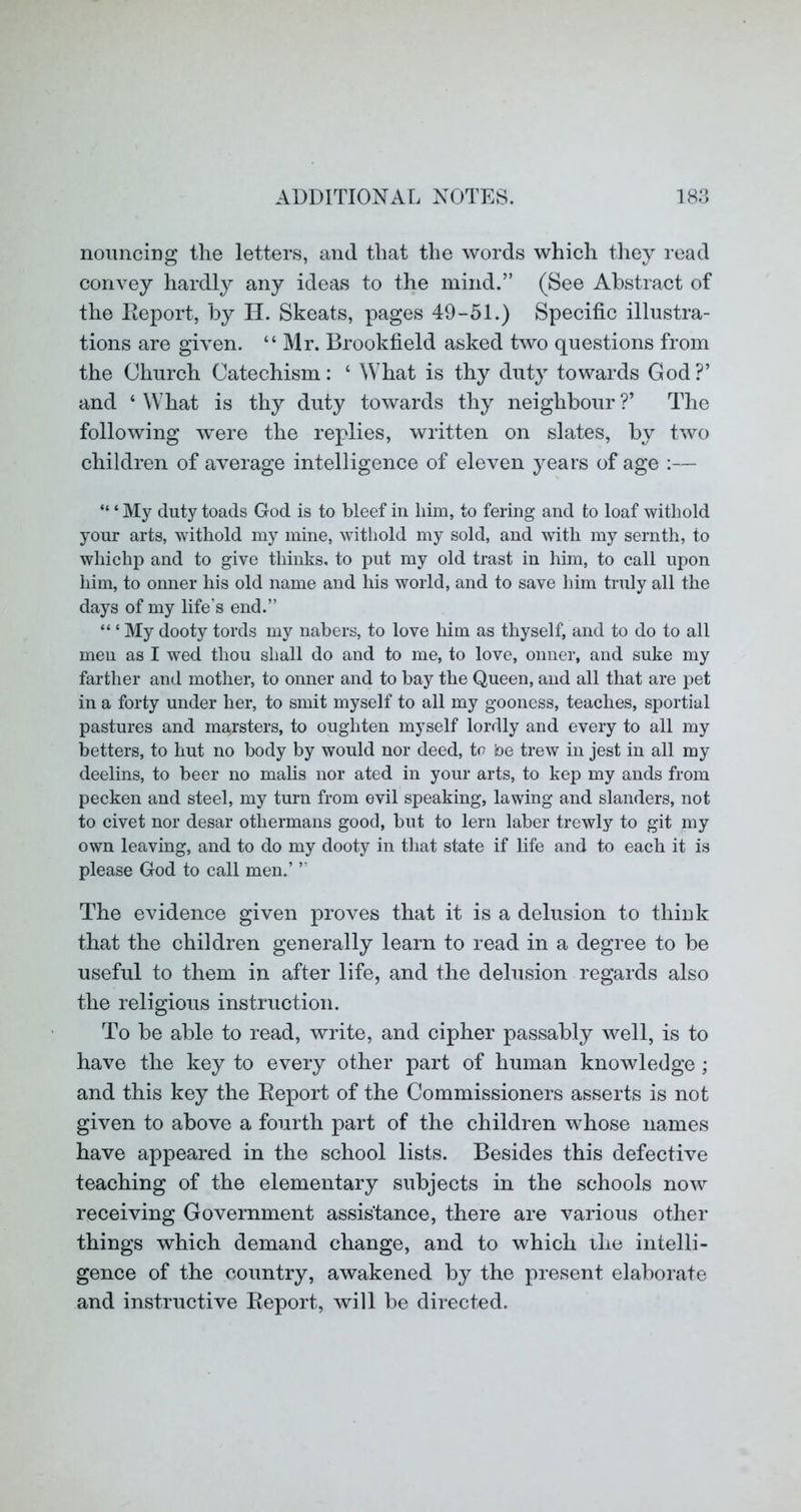 nouncing the letters, and that the words which they read convey hardly any ideas to the mind.” (See Abstract of the Report, by H. Skeats, pages 49-51.) Specific illustra- tions are given. “ Mr. Brookfield asked two questions from the Church Catechism: ‘ What is thy duty towards God?’ and ‘ What is thy duty towards thy neighbour ?’ The following were the replies, written on slates, by two children of average intelligence of eleven years of age :— “ ‘ My duty toads God is to bleef in him, to fering and to loaf withold your arts, withold my mine, withold my sold, and with my sernth, to whichp and to give thinks, to put my old trast in him, to call upon him, to onner his old name and his world, and to save him truly all the days of my life’s end.” “ ‘ My dooty tords my nabers, to love him as thyself, and to do to all men as I wed thou shall do and to me, to love, onner, and suke my farther and mother, to onner and to bay the Queen, and all that are pet in a forty under her, to smit myself to all my gooness, teaches, sportial pastures and marsters, to oughten myself lordly and every to all my betters, to hut no body by would nor deed, tc be trew in jest in all my deelins, to beer no mails nor ated in your arts, to kep my ands from pecken and steel, my turn from evil speaking, la wing and slanders, not to civet nor desar othermans good, but to lern laber trewly to git my own leaving, and to do my dooty in that state if life and to each it is please God to call men.’ ” The evidence given proves that it is a delusion to thiuk that the children generally learn to read in a degree to be useful to them in after life, and the delusion regards also the religious instruction. To be able to read, write, and cipher passably well, is to have the key to every other part of human knowledge ; and this key the Report of the Commissioners asserts is not given to above a fourth part of the children whose names have appeared in the school lists. Besides this defective teaching of the elementary subjects in the schools now receiving Government assistance, there are various other things which demand change, and to which the intelli- gence of the country, awakened by the present elaborate and instructive Report, will be directed.