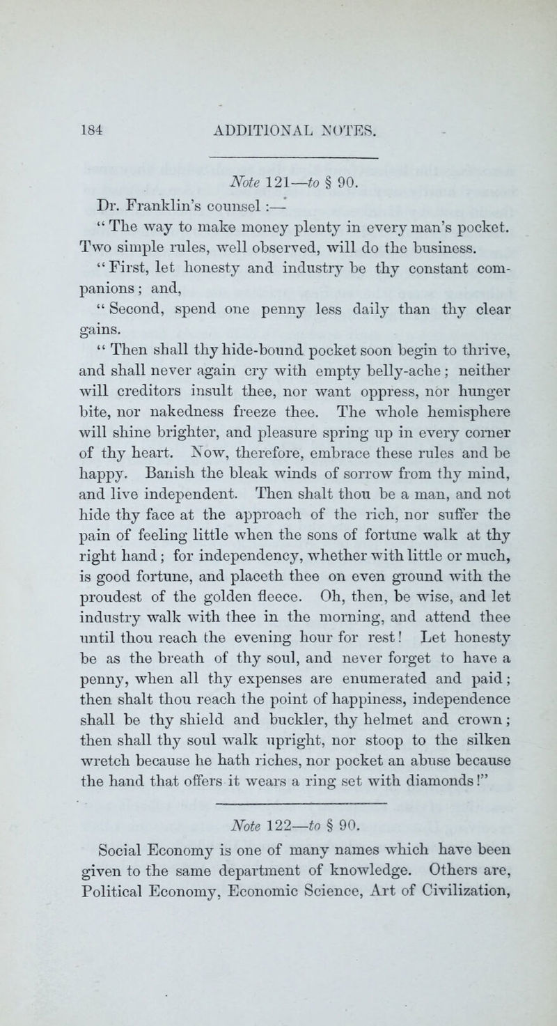 Note 121—to § 90. Dr. Franklin’s counsel;— “ The way to make money plenty in every man’s pocket. Two simple rules, well observed, will do the business. “First, let honesty and industry be thy constant com- panions ; and, “ Second, spend one penny less daily than thy clear gains. “ Then shall thy hide-bound pocket soon begin to thrive, and shall never again cry with empty belly-ache; neither will creditors insult thee, nor want oppress, nor hunger bite, nor nakedness freeze thee. The whole hemisphere will shine brighter, and pleasure spring up in every corner of thy heart. Now, therefore, embrace these rules and be happy. Banish the bleak winds of sorrow from thy mind, and live independent. Then shalt thou be a man, and not hide thy face at the approach of the rich, nor sufier the pain of feeling little when the sons of fortune walk at thy right hand; for independency, whether with little or much, is good fortune, and placeth thee on even ground with the proudest of the golden fleece. Oh, then, be wise, and let industry walk with thee in the morning, and attend thee until thou reach the evening hour for rest! Let honesty be as the breath of thy soul, and never forget to have a penny, when all thy expenses are enumerated and paid; then shalt thou reach the point of happiness, independence shall be thy shield and buckler, thy helmet and crown; then shall thy soul walk upright, nor stoop to the silken wretch because he hath riches, nor pocket an abuse because the hand that offers it wears a ring set with diamonds!” Note 122—to § 90. Social Econom}^ is one of many names which have been given to the same department of knowledge. Others are. Political Economy, Economic Science, Art of Civilization,
