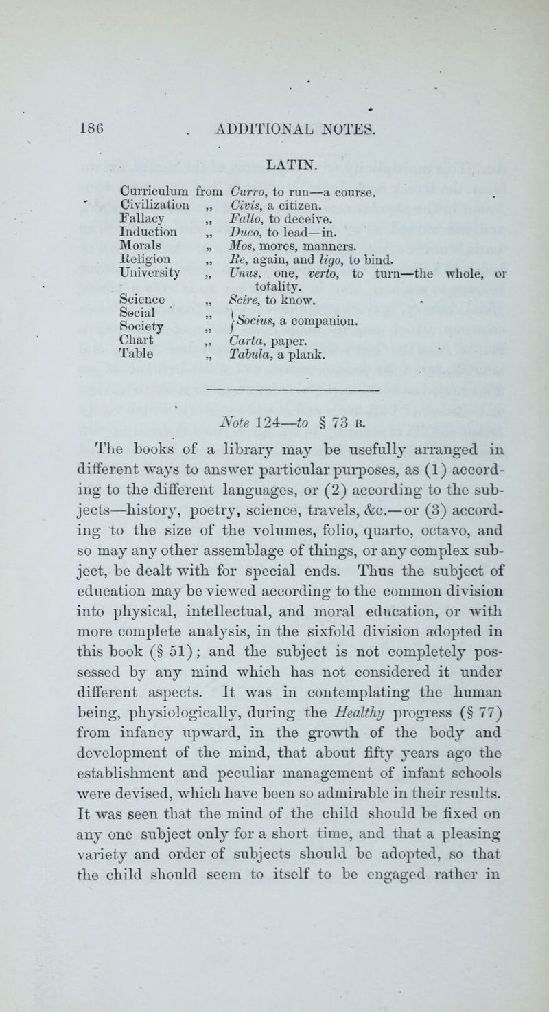 LATIN. Curriculum from Civilization „ Fallacy „ Induction „ Morals „ Eeligion „ University „ Curro, to run—a course. Civis, a citizen. Fallo, to deceive. Duco, to lead—in. Mos, mores, manners. Be, again, and ligo, to bind. Unns, one, verto, to turn—the whole, or Science Social Society Chart Table totality. Scire, to know. jS'ocms, a companion. Carta, paper. Tabula, a plank. Note 124—to § 73 b. The books of a library may be usefully arranged in different ways to answer particular purposes, as (1) accord- ing to the different languages, or (2) according to the sub- jects—history, poetry, science, travels, &c.— or (3) accord- ing to the size of the volumes, folio, quarto, octavo, and so may any other assemblage of things, or any complex sub- ject, be dealt with for special ends. Thus the subject of education may be viewed according to the common dhusion into physical, intellectual, and moral education, or with more complete analj^sis, in the sixfold division adopted in this book (§ 51); and the subject is not completely pos- sessed by any mind which has not considered it under different aspects. It was in contemplating the human being, physiologically, during the Healthy progress (§77) from infancy upward, in the growth of the body and development of the mind, that about fifty years ago the establishment and peculiar management of infant schools were devised, which have been so admirable in their results. It was seen that the mind of the child should be fixed on any one subject only for a short time, and that a pleasing variety and order of subjects should be adopted, so that the child should seem to itself to be engaged rather in