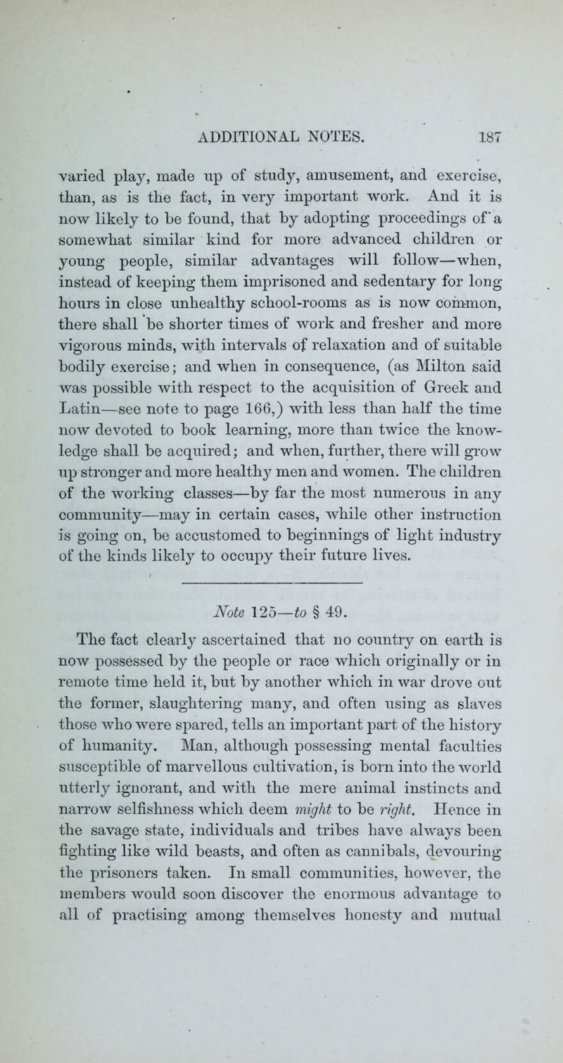 varied play, made up of study, amusement, and exercise, than, as is the fact, in very important work. And it is now likely to he found, that hy adopting proceedings of a somewhat similar kind for more advanced children or young people, similar advantages will follow—when, instead of keeping them imprisoned and sedentary for long hours in close unhealthy school-rooms as is now common, there shall be shorter times of work and fresher and more vigorous minds, with intervals of relaxation and of suitable bodily exercise; and when in consequence, (as Milton said was possible with respect to the acquisition of Greek and Latin—see note to page 166,) with less than half the time now devoted to book learning, more than twice the know- ledge shall be acquired; and when, further, there will grow up sti’onger and more health}^ men and women. The children of the working classes—by far the most numerous in any community—may in certain cases, while other instruction is going on, be accustomed to beginnings of light industry of the kinds likely to occupy their future lives. Note 125—to § 49. The fact clearly ascertained that no country on earth is now possessed by the people or race which originally or in remote time held it, but by another which in war drove out the former, slaughtering many, and often using as slaves those who were spared, tells an important part of the history of humanity. Man, although possessing mental faculties susceptible of marvellous cultivation, is born into the world utterly ignorant, and with the mere animal instincts and narrow selfishness which deem might to be right. Hence in the savage state, individuals and tribes have always been fighting like wild beasts, and often as cannibals, devouring the prisoners taken. In small communities, however, the members would soon discover the enormous advantage to all of practising among themselves honesty and mutual