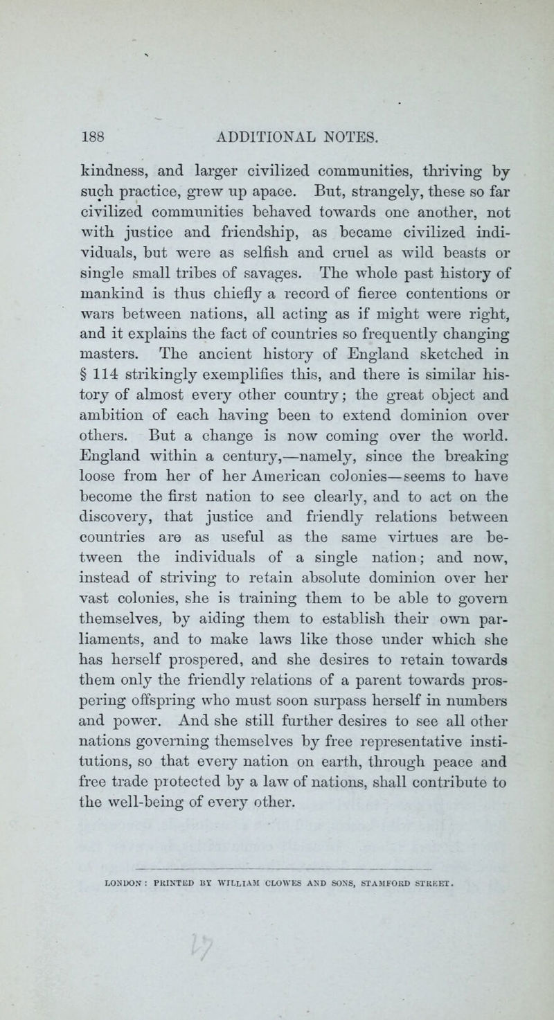 kindness, and larger civilized communities, thriving by such practice, grew up apace. But, strangely, these so far civilized communities behaved towards one another, not with justice and friendship, as became civilized indi- viduals, but were as selfish and cruel as wild beasts or single small tribes of savages. The whole past history of mankind is thus chiefly a record of fierce contentions or wars between nations, all acting as if might were right, and it explains the fact of countries so frequently changing masters. The ancient history of England sketched in §114 strikingly exemplifies this, and there is similar his- tory of almost ever}’’ other country; the great object and ambition of each having been to extend dominion over others. But a change is now coming over the world. England within a century,—namely, since the breaking loose from her of her American coJonies—seems to have become the first nation to see clearly, and to act on the discovery, that justice and friendly relations between countries are as useful as the same virtues are be- tween the individuals of a single nation; and now, instead of striving to retain absolute dominion oxer her vast colonies, she is training them to be able to govern themselves, by aiding them to establish them own par- liaments, and to make laws like those under which she has herself prospered, and she desires to retain towards them only the friendly relations of a parent towards pros- pering offspring who must soon surpass herself in numbers and power. And she still further desires to see all other nations governing themselves by free representative insti- tutions, so that every nation on earth, through peace and free trade protected by a law of nations, shall contribute to the well-being of every other. LONDON: PRINTED BY WILLIAM CLOWES AND SONS, STAMFORD STREET.