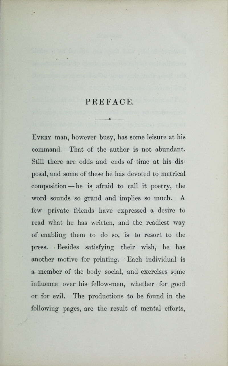 PREFACE. Every man, however busy, has some leisure at his command. That of the author is not abundant. Still there are odds and ends of time at his dis- posal, and some of these he has devoted to metrical composition — he is afraid to call it poetry, the word sounds so grand and implies so much. A few private friends have expressed a desire to read what he has written, and the readiest way of enabling them to do so, is to resort to the press. Besides satisfying their wish, he has another motive for printing. Each individual is a member of the body social, and exercises some influence over his fellow-men, whether for good or for evil. The productions to be found in the following pages, are the result of mental efforts,