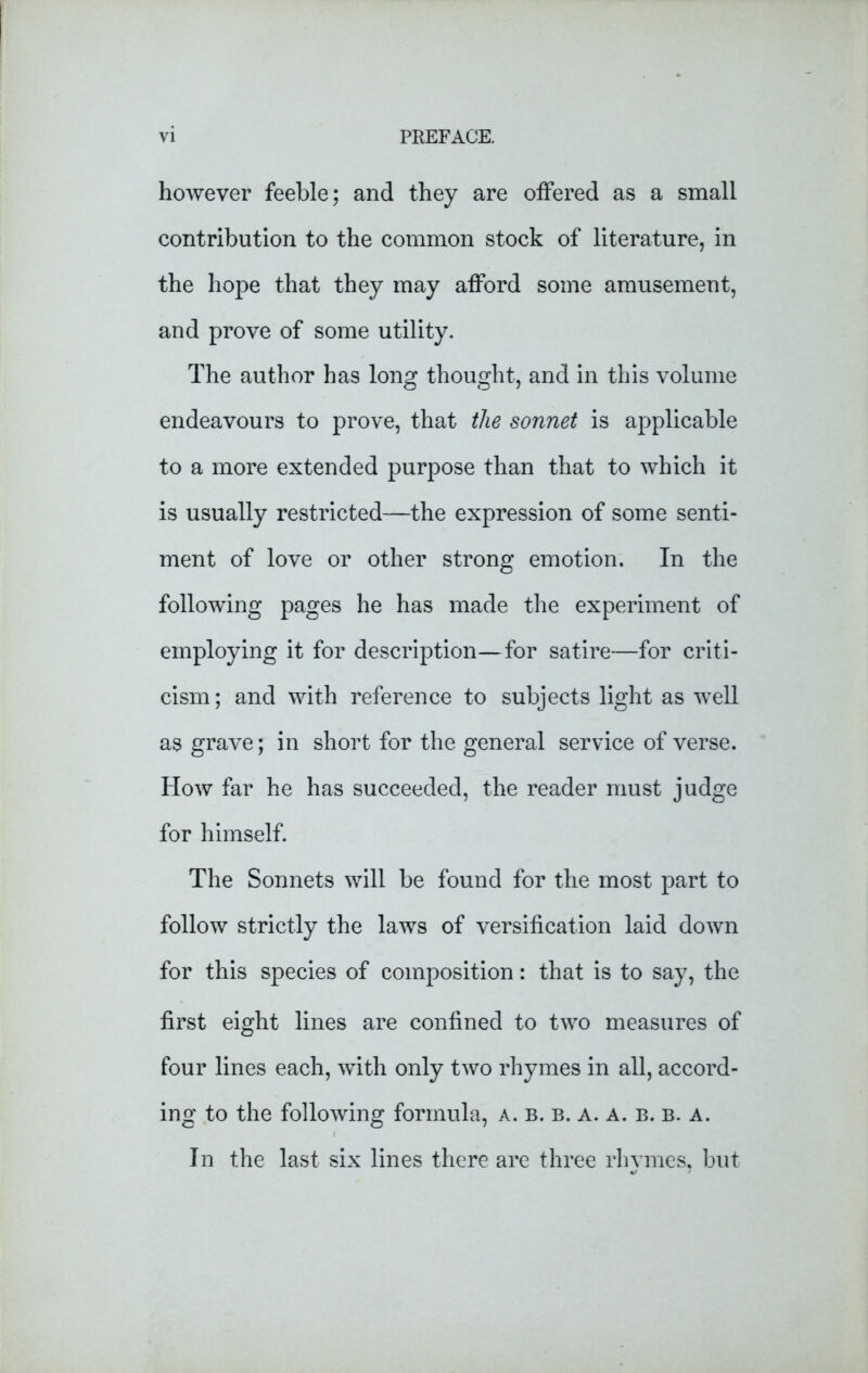 however feeble; and they are offered as a small contribution to the common stock of literature, in the hope that they may afford some amusement, and prove of some utility. The author has long thought, and in this volume endeavours to prove, that the sonnet is applicable to a more extended purpose than that to which it is usually restricted—the expression of some senti- ment of love or other strong emotion. In the following pages he has made the experiment of employing it for description—for satire—for criti- cism ; and with reference to subjects light as well as grave; in short for the general service of verse. How far he has succeeded, the reader must judge for himself. The Sonnets will be found for the most part to follow strictly the laws of versification laid down for this species of composition: that is to say, the first eight lines are confined to two measures of four lines each, with only two rhymes in all, accord- ing to the following formula, a. b. b. a. a. b. b. a. In the last six lines there are three rhvines, but