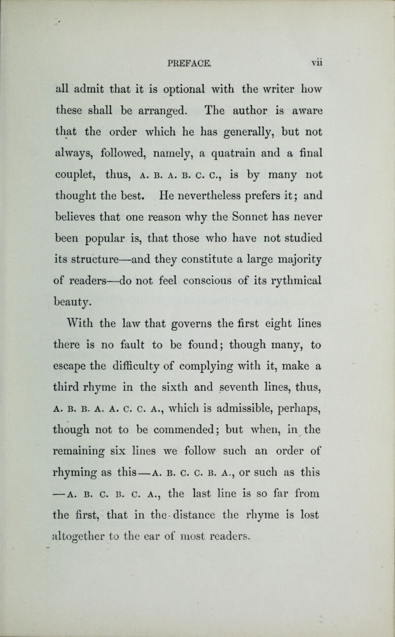 all admit that it is optional with the writer how these shall be arranged. The author is aware that the order which he has generally, but not always, followed, namely, a quatrain and a final couplet, thus, a. b. a. b. c. c., is by many not thought the best. He nevertheless prefers it; and believes that one reason why the Sonnet has never been popular is, that those who have not studied its structure—and they constitute a large majority of readers—do not feel conscious of its rythmical beaut}^. With the law that governs the first eight lines there is no fault to be found; though many, to escape the difficulty of complying with it, make a third rhyme in the sixth and seventh lines, thus, a. b. b. a. a. c. c. a., which is admissible, perhaps, though not to be commended; but when, in the remaining six lines we follow such an order of rhyming as this—a. b. c. c. b. a., or such as this — a. b. c. b. c. a., the last line is so far from the first, that in the distance the rhyme is lost altogether to the ear of most readers.