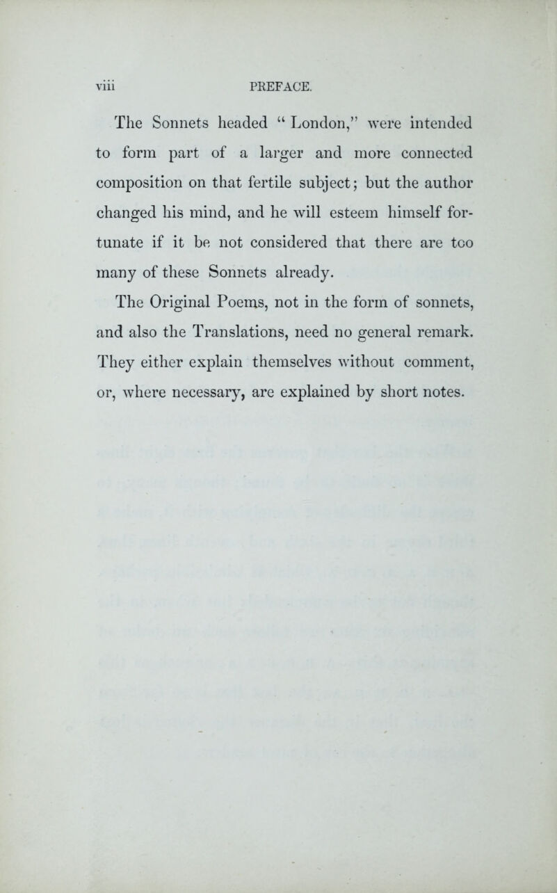 The Sonnets headed u London,” were intended to form part of a larger and more connected composition on that fertile subject; but the author changed his mind, and he will esteem himself for- tunate if it be not considered that there are too many of these Sonnets already. The Original Poems, not in the form of sonnets, and also the Translations, need no general remark. They either explain themselves without comment, or, where necessary, are explained by short notes.