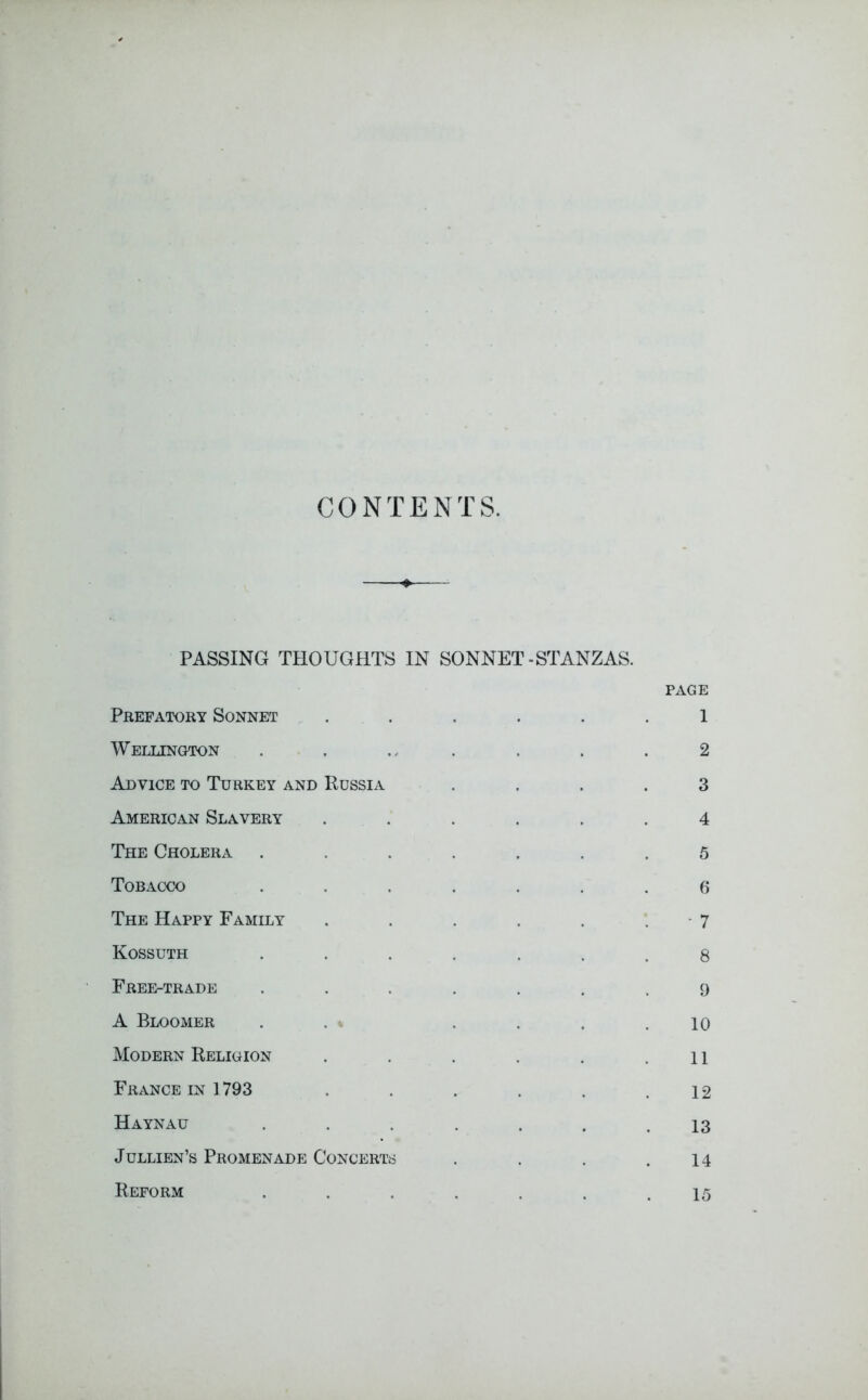 CONTENTS. PASSING THOUGHTS IN SONNET-STANZAS. PAGE Prefatory Sonnet ...... 1 Wellington . . . . . . .2 Advice to Turkey and Russia .... 3 American Slavery ...... 4 The Cholera ....... 5 Tobacco ....... 6 The Happy Family . . . . . . 7 Kossuth ....... 8 Free-trade ....... 9 A Bloomer . . .... 10 Modern Religion . . . . . .11 France in 1793 ..... 12 Haynau ...... 13 Jullien’s Promenade Concerts . . . .14 Reform 15