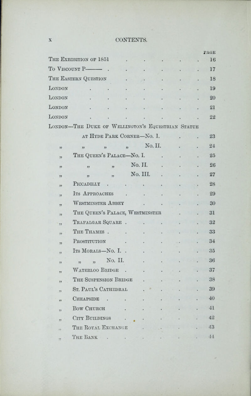 PAGE The Exhibition of 1851 16 To Viscount P .... 17 The Eastern Question 18 London 19 London 20 London 21 London 22 London- -The Duke of Wellington’s Equestrian Statue at Hyde Park Corner—No. I. 23 i) „ „ „ No. II. 24 n The Queen’s Palace—No. I. 25 n „ „ No. II. 26 » « „ No. III. . 27 }} Piccadilly .... 28 Its Approaches 29 » Westminster Abbey 30 The Queen’s Palace, Westminster 31 » Trafalgar Square . 32 The Thames .... 33 » Prostitution 34 Its Morals—No. I. . 35 „ „ No. II. 36 )» Waterloo Bridge . 37 n The Suspension Bridge 38 „ St. Paul’s Cathedral 39 n Cheapside .... 40 n Bow Church 41 i) City Buildings . 42 The Royal Exchange 43 The Bank 44