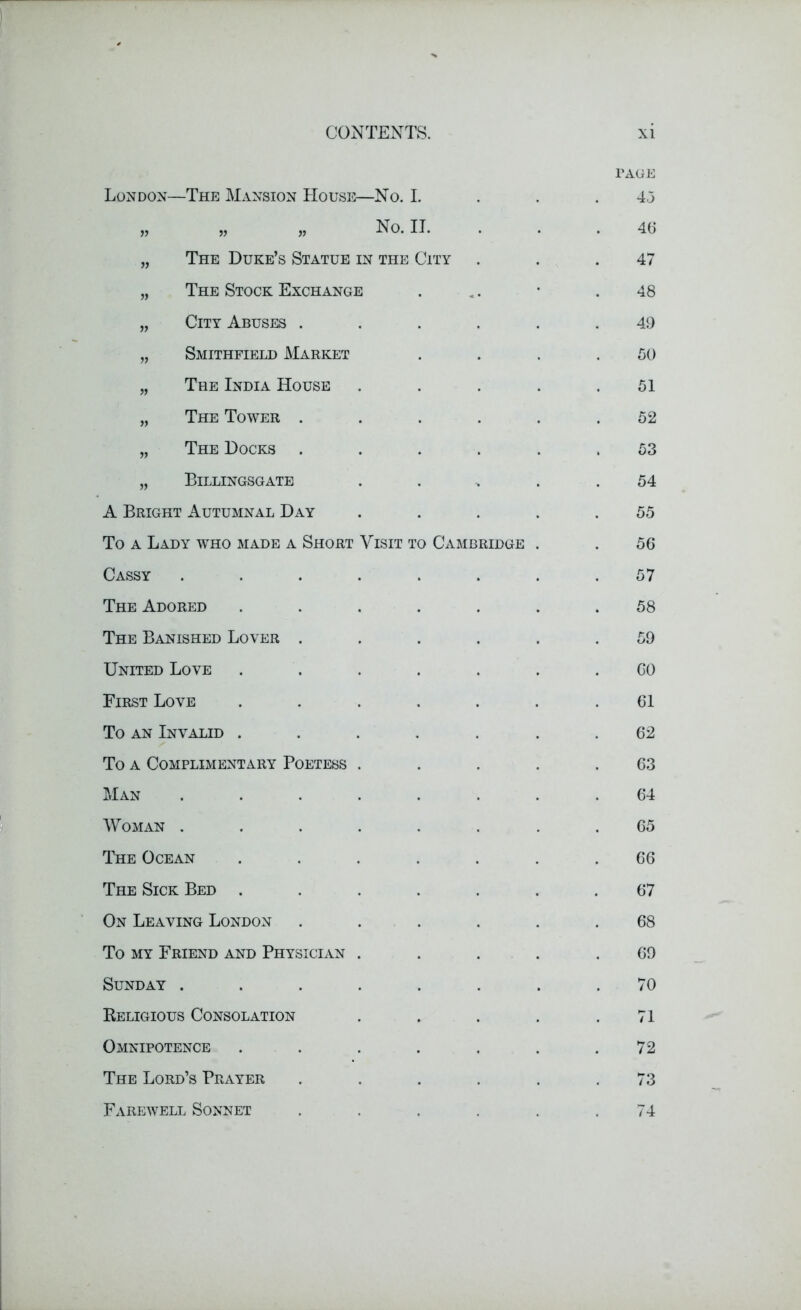 London—The Mansion House—No. I. PAGE 4,5 » » » no. n. 46 „ The Duke’s Statue in the City 47 „ The Stock Exchange 48 „ City Abuses . 49 „ Smithfield Market 50 „ The India House 51 „ The Tower . 52 „ The Docks . 53 „ Billingsgate 54 A Bright Autumnal Day 55 To a Lady who made a Short Visit to Cambridge 56 Cassy ..... 57 The Adored .... 58 The Banished Lover . 59 United Love .... GO First Love .... 61 To an Invalid .... 62 To a Complimentary Poetess . 63 Man ..... 64 Woman ..... 65 The Ocean .... 66 The Sick Bed .... 67 On Leaving London 68 To my Friend and Physician . 69 Sunday ..... 70 Beligious Consolation 71 Omnipotence .... 72 The Lord’s Prayer 73 Farewell Sonnet 74