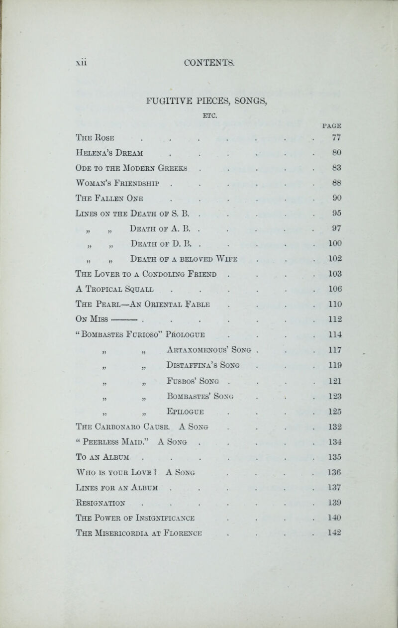 FUGITIVE PIECES, SONGS, ETC. The Rose .... Helena’s Dream Ode to the Modern Greeks Woman’s Friendship . The Fallen One Lines on the Death of S. B. . „ „ Death of A. B. . „ „ Death of D. B. . „ „ Death of a beloved Wife The Lover to a Condoling Friend . A Tropical Squall The Pearl—An Oriental Fable On Miss .... “Bombastes Furioso” Prologue „ „ Artaxomenous’ Song „ „ Distaffina’s Song „ „ Fusbos’ Song . „ „ Bombastes’ Song „ „ Epilogue The Carbonaro Cause. A Song “ Peerless Maid.” A Song . To an Album .... Who is your Love ? A Song Lines for an Album Resignation .... The Power of Insignificance The Misericordia at Florence page 77 80 83 88 90 95 97 100 102 103 106 110 112 114 117 119 121 123 125 132 134 135 136 137 139 140 142