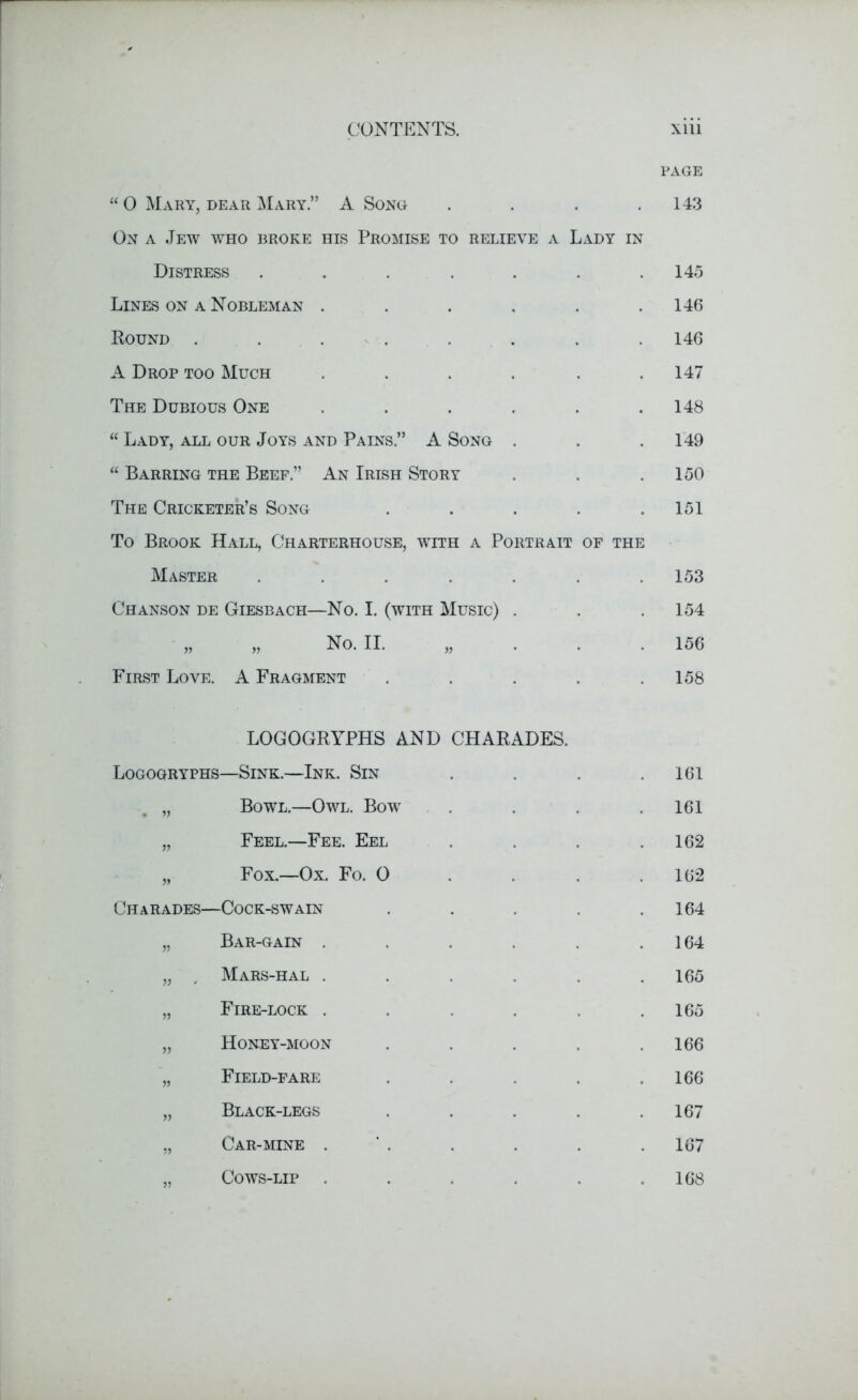“ 0 Mary, dear Mary.” A Song .... On a Jew who broke his Promise to relieve a Lady in Distress ..... Lines on a Nobleman .... Bound ...... A Drop too Much .... The Dubious One .... “ Lady, all our Joys and Pains.” A Song . “ Barring the Beef.” An Irish Story The Cricketer’s Song To Brook Hall, Charterhouse, with a Portrait of the Master ..... Chanson de Giesbach—No. I. (with Music) . „ No. II. First Love. A Fragment page 143 145 146 146 147 148 149 150 151 153 154 156 158 LOGOGRYPHS AND CHARADES. Logogryphs—Sink.—Ink. Sin „ Bowl.—Owl. Bow „ Feel.—Fee. Eel „ Fox.—Ox. Fo. 0 Charades—Cock-swain „ Bar-gain .... „ , Mars-hal .... „ Fire-lock .... „ Honey-moon „ Field-fare „ Black-legs „ Car-mine . „ Cows-lip .... 161 161 162 162 164 164 165 165 166 166 167 167 168