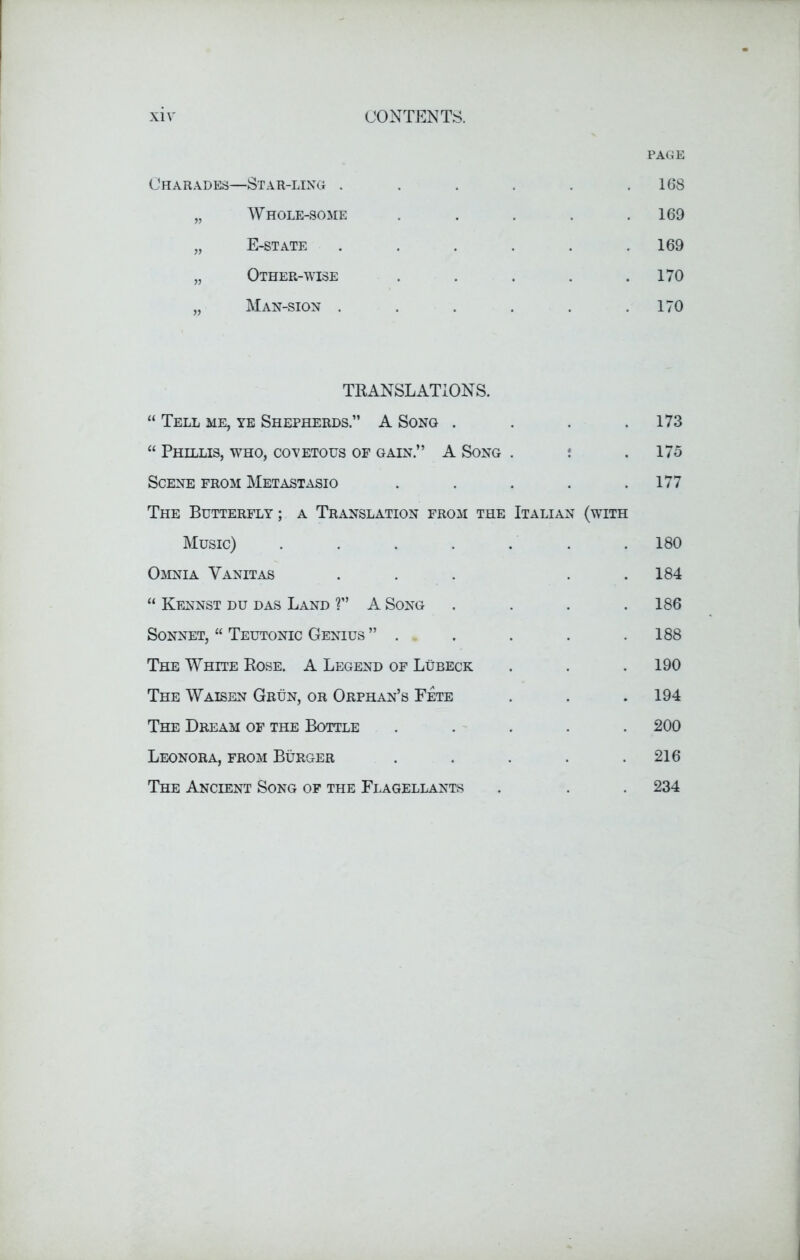 PAGE Charades—Star-ling . . . . . .168 „ Whole-some . . . . .169 „ E-state ...... 169 „ Other-wise . . . . .170 „ Man-sion . . . . . .170 TRANSLATIONS. “ Tell me, ye Shepherds.” A Song . . . .173 “ Phillis, who, covetous of gain.” A Song . : .175 Scene from Metastasio . . . . .177 The Butterfly ; a Translation from the Italian (with Music) ....... 180 Omnia Yanitas . . . . .184 “ Kennst du das Land ?” A Song . . . .186 Sonnet, “ Teutonic Genius ” . . . . .188 The White Rose. A Legend of Lubeck . . .190 The Waisen Grun, or Orphan’s Fete . . .194 The Dream of the Bottle ..... 200 Leonora, from Burger . . . . .216 The Ancient Song of the Flagellants . . . 234