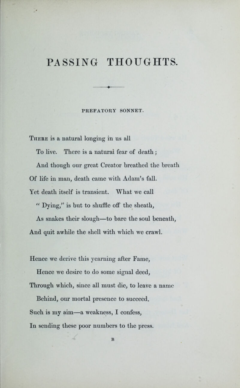 PREFATORY SONNET. There is a natural longing in us all To live. There is a natural fear of death; And though our great Creator breathed the breath Of life in man, death came with Adam’s fall. Yet death itself is transient. What we call “ Dying/’ is but to shuffle off the sheath, As snakes their slough—to bare the soul beneath, And quit awhile the shell with which we crawl. Hence we derive this yearning after Fame, Hence we desire to do some signal deed. Through which, since all must die, to leave a name Behind, our mortal presence to succeed. Such is my aim—a weakness, I confess. In sending these poor numbers to the press. B