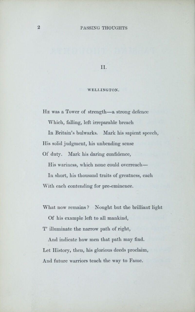 II. WELLINGTON. He was a Tower of strength—a strong defence Which, falling, left irreparable breach In Britain's bulwarks. Mark his sapient speech, His solid judgment, his unbending sense Of duty. Mark his daring confidence, His wariness, which none could overreach— In short, his thousand traits of greatness, each With each contending for pre-eminence. What now remains ? Nought but the brilliant light Of his example left to all mankind, T' illuminate the narrow path of right, And indicate how men that path may find. Let History, then, his glorious deeds proclaim, And future warriors teach the way to Fame.