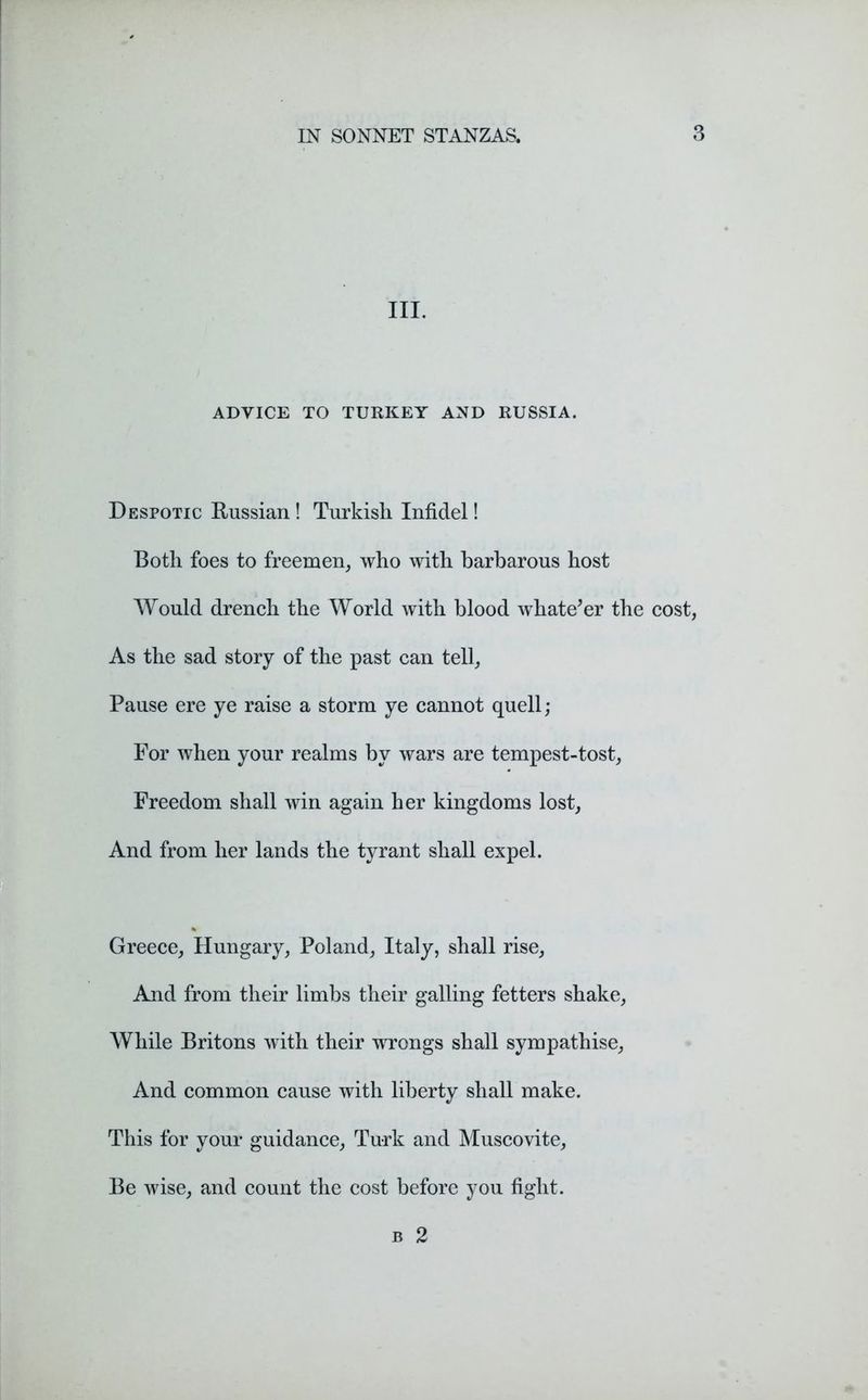 III. ADVICE TO TURKEY AND RUSSIA. Despotic Russian ! Turkish Infidel! Both foes to freemen, who with barbarous host Would drench the World with blood whatever the cost, As the sad story of the past can tell, Pause ere ye raise a storm ye cannot quell; For when your realms by wars are tempest-tost, Freedom shall win again her kingdoms lost. And from her lands the tyrant shall expel. Greece, Hungary, Poland, Italy, shall rise, And from their limbs their galling fetters shake. While Britons with their wrongs shall sympathise, And common cause with liberty shall make. This for your guidance, Turk and Muscovite, Be wise, and count the cost before you fight. b 2
