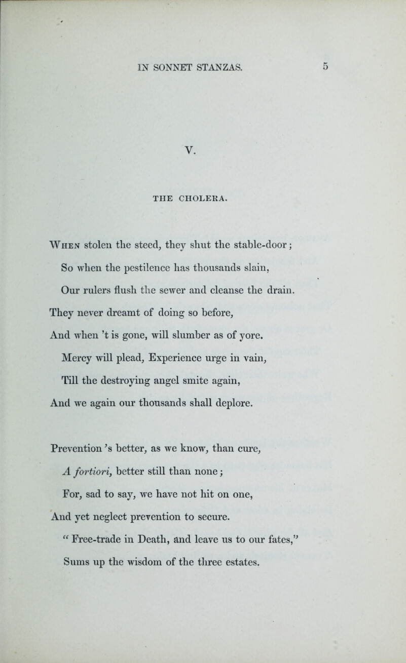 y. THE CHOLERA. When stolen tlie steed, they shut the stable-door; So when the pestilence has thousands slain. Our rulers flush the sewer and cleanse the drain. They never dreamt of doing so before. And when’t is gone, will slumber as of yore. Mercy will plead, Experience urge in vain, Till the destroying angel smite again, And we again our thousands shall deplore. Prevention *s better, as we know, than cure, A fortiori, better still than none; For, sad to say, we have not hit on one, And yet neglect prevention to secure. “ Free-trade in Death, and leave us to our fates,” Sums up the wisdom of the three estates.