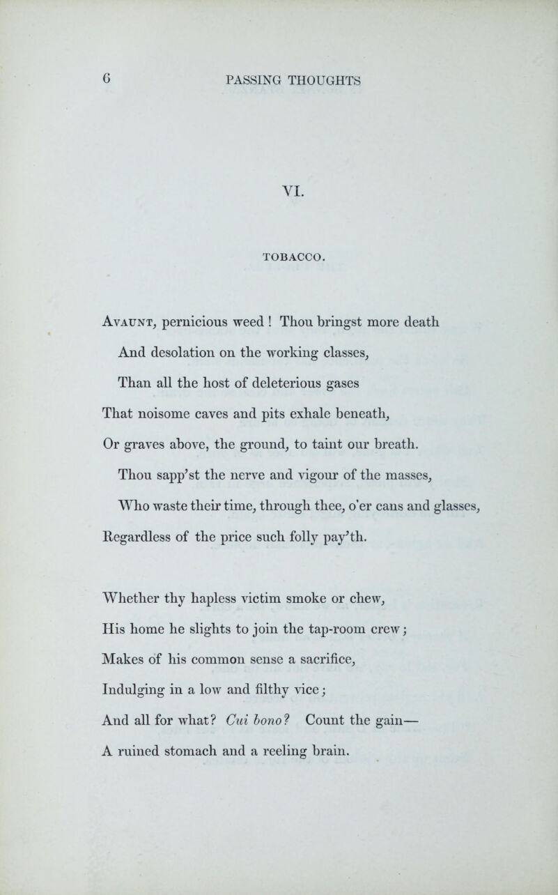 VI. TOBACCO. Avaunt, pernicious weed ! Thou bringst more death And desolation on the working classes, Than all the host of deleterious gases That noisome caves and pits exhale beneath. Or graves above, the ground, to taint our breath. Thou sapp’st the nerve and vigour of the masses, Who waste their time, through thee, o’er cans and glasses. Regardless of the price such folly payTh. Whether thy hapless victim smoke or chew, His home he slights to join the tap-room crew; Makes of his common sense a sacrifice, Indulging in a low and filthy vice; And all for what? Cui bono? Count the gain— A ruined stomach and a reeling brain.