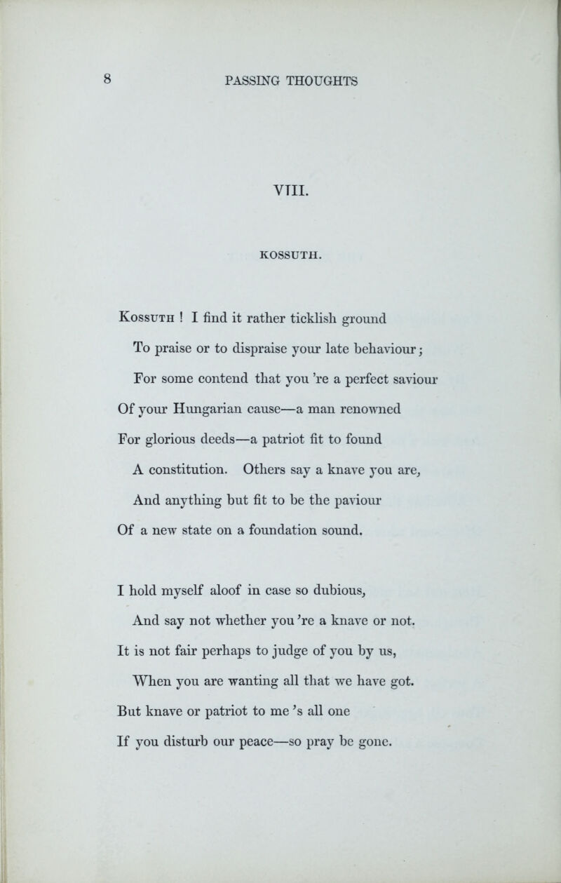 VTII. KOSSUTH. Kossuth ! I find it rather ticklish ground To praise or to dispraise your late behaviour; For some contend that you ’re a perfect saviour Of your Hungarian cause—a man renowned For glorious deeds—a patriot fit to found A constitution. Others say a knave you are. And anything but fit to be the paviour Of a new state on a foundation sound. I hold myself aloof in case so dubious, And say not whether you ’re a knave or not. It is not fair perhaps to judge of you by us, When you are wanting all that we have got. But knave or patriot to me’s all one If you disturb our peace—so pray be gone.