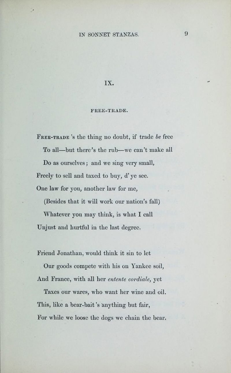 IX. FREE-TRADE. Free-trade’s the thing no doubt, if trade be free To all—hut there’s the rub—we can’t make all Do as ourselves; and we sing very small, Freely to sell and taxed to buy, d’ ye see. One law for you, another law for me, (Besides that it will work our nation’s fall) Whatever you may think, is what I call Unjust and hurtful in the last degree. Friend Jonathan, would think it sin to let Our goods compete with his on Yankee soil, And France, with all her entente cordiale, yet Taxes our wares, who want her wine and oil. This, like a bear-bait’s anything but fair, For while we loose the dogs we chain the bear.