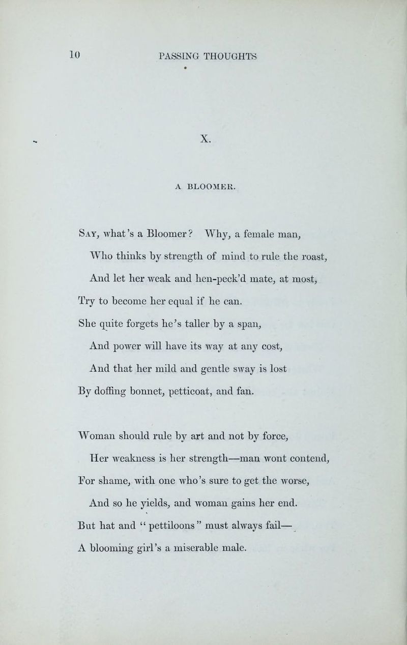 X. A BLOOMER. Say, what’s a Bloomer? Why, a female man, Who thinks by strength of mind to rule the roast. And let her weak and hen-peck’d mate, at most. Try to become her equal if he can. She quite forgets he;s taller by a span, And power will have its way at any cost, And that her mild and gentle sway is lost By doffing bonnet, petticoat, and fan. Woman should rule by art and not by force. Her weakness is her strength—man wont contend, For shame, with one who’s sure to get the worse, And so he yields, and woman gains her end. But hat and “ pettiloons” must always fail— A blooming girl’s a miserable male.