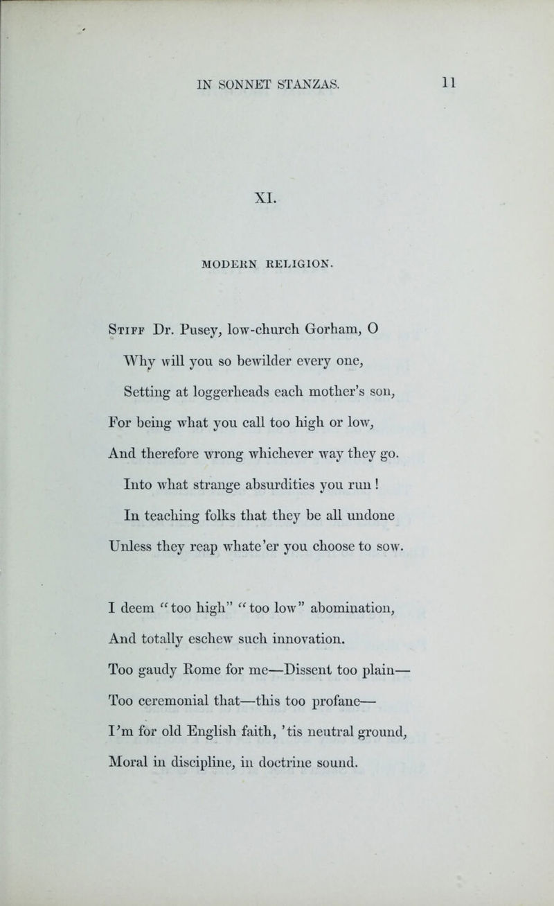 XI. MODERN RELIGION. Stiff Dr. Pusey, low-church Gorham, O Why will you so bewilder every one, Setting at loggerheads each mother’s son, For being what you call too high or low, And therefore wrong whichever way they go. Into what strange absurdities you run! In teaching folks that they be all undone Unless they reap whate’er you choose to sow. I deem “too high” “too low” abomination, And totally eschew such innovation. Too gaudy Pome for me—Dissent too plain— Too ceremonial that—this too profane— Um for old English faith, ’tis neutral ground, Moral in discipline, in doctrine sound.