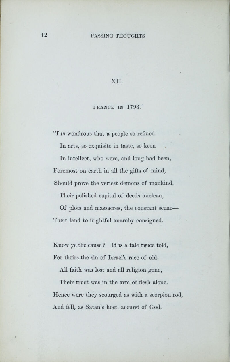 XII. FRANCE IN 1793. ’ T is wondrous that a people so refined In arts, so exquisite in taste, so keen In intellect, who were, and long had been, Foremost on earth in all the gifts of mind, Should prove the veriest demons of mankind. Their polished capital of deeds unclean. Of plots and massacres, the constant scene— Their land to frightful anarchy consigned. Know ye the cause ? It is a tale twice told. For theirs the sin of Israel’s race of old. All faith was lost and all religion gone, Their trust was in the arm of flesh alone. Hence were they scourged as with a scorpion rod, And fell, as Satan’s host, accurst of God.
