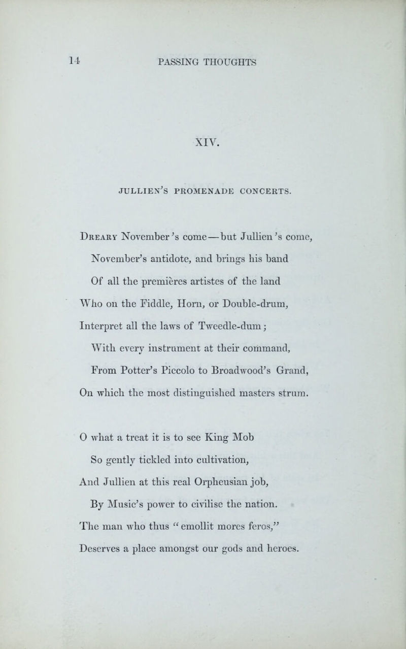 XIV. jullien’s promenade concerts. Dreary November’s come—but Jullien’s come, November’s antidote, and brings his band Of all the premieres artistes of the land Who on the Fiddle, Horn, or Double-drum, Interpret all the laws of Tweedle-dum; With every instrument at their command. From Potter’s Piccolo to Broadwood’s Grand, On which the most distinguished masters strum. 0 what a treat it is to see King Mob So gently tickled into cultivation, And Jullien at this real Orpheusian job, By Music’s power to civilise the nation. The man who thus “ emollit mores feros,” Deserves a place amongst our gods and heroes.
