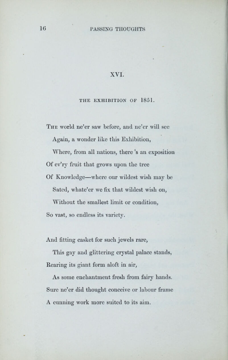 XVI. THE EXHIBITION OF 1851. The world ne’er saw before, and ne’er will see Again, a wonder like tliis Exhibition, Where, from all nations, there’s an exposition Of ev’ry fruit that grows upon the tree Of Knowledge—where our wildest wish may be Sated, whate’er we fix that wildest wish on. Without the smallest limit or condition, So vast, so endless its variety. And fitting casket for such jewels rare, This gay and glittering crystal palace stands, Rearing its giant form aloft in air. As some enchantment fresh from fairy hands. Sure ne’er did thought conceive or labour frame A cunning work more suited to its aim.