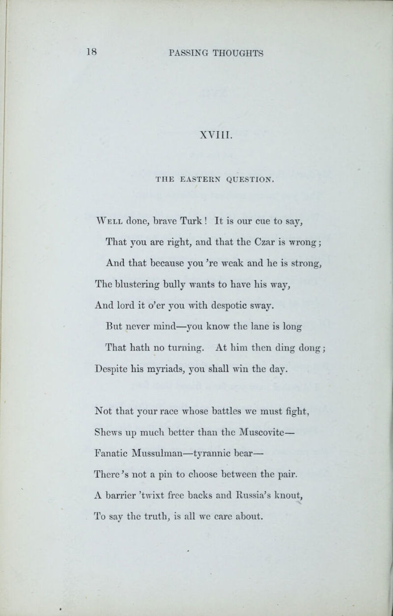 XVIII. THE EASTERN QUESTION. Well done, brave Turk! It is our cue to say, That you are right, and that the Czar is wrong; And that because you ’re weak and he is strong, The blustering bully wants to have his way. And lord it o’er you with despotic sway. But never mind—you know the lane is long That hath no turning. At him then ding dong Despite his myriads, you shall win the day. Not that your race whose battles we must fight, Shews up much better than the Muscovite— Fanatic Mussulman—tyrannic bear— There’s not a pin to choose between the pair. A barrier ’twixt free backs and Russia’s knout, To say the truth, is all we care about.