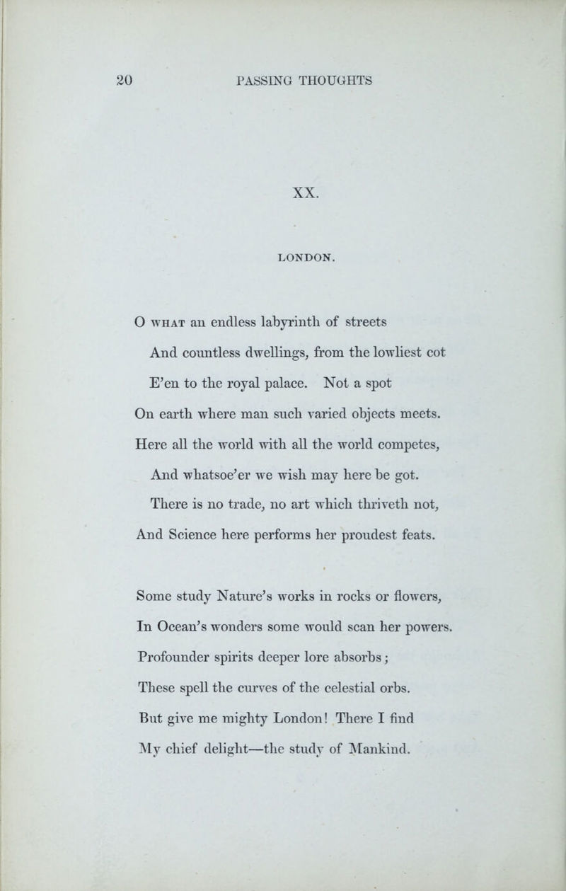 XX. LONDON. O what an endless labyrinth of streets And countless dwellings, from the lowliest cot E’en to the royal palace. Not a spot On earth where man such varied objects meets. Here all the world with all the world competes. And whatsoe’er we wish may here be got. There is no trade, no art which thriveth not, And Science here performs her proudest feats. Some study Nature’s works in rocks or flowers, In Ocean’s wonders some would scan her powers. Profounder spirits deeper lore absorbs; These spell the curves of the celestial orbs. But give me mighty London! There I find My chief delight—the study of Mankind.