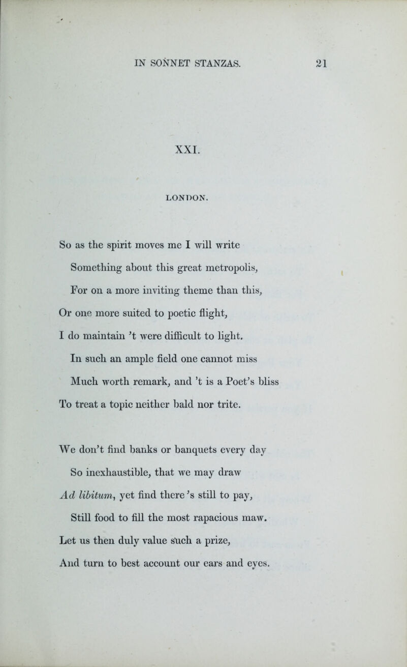XXI. LONDON. So as the spirit moves me I will write Something about this great metropolis, For on a more inviting theme than this, Or one more suited to poetic flight, I do maintain't were difficult to light. In such an ample field one cannot miss Much worth remark, and ’t is a Poet's bliss To treat a topic neither bald nor trite. We don't find banks or banquets every day So inexhaustible, that we may draw Ad libitum, yet find there's still to pay, Still food to fill the most rapacious maw. Let us then duly value such a prize, And turn to best account our ears and eyes.