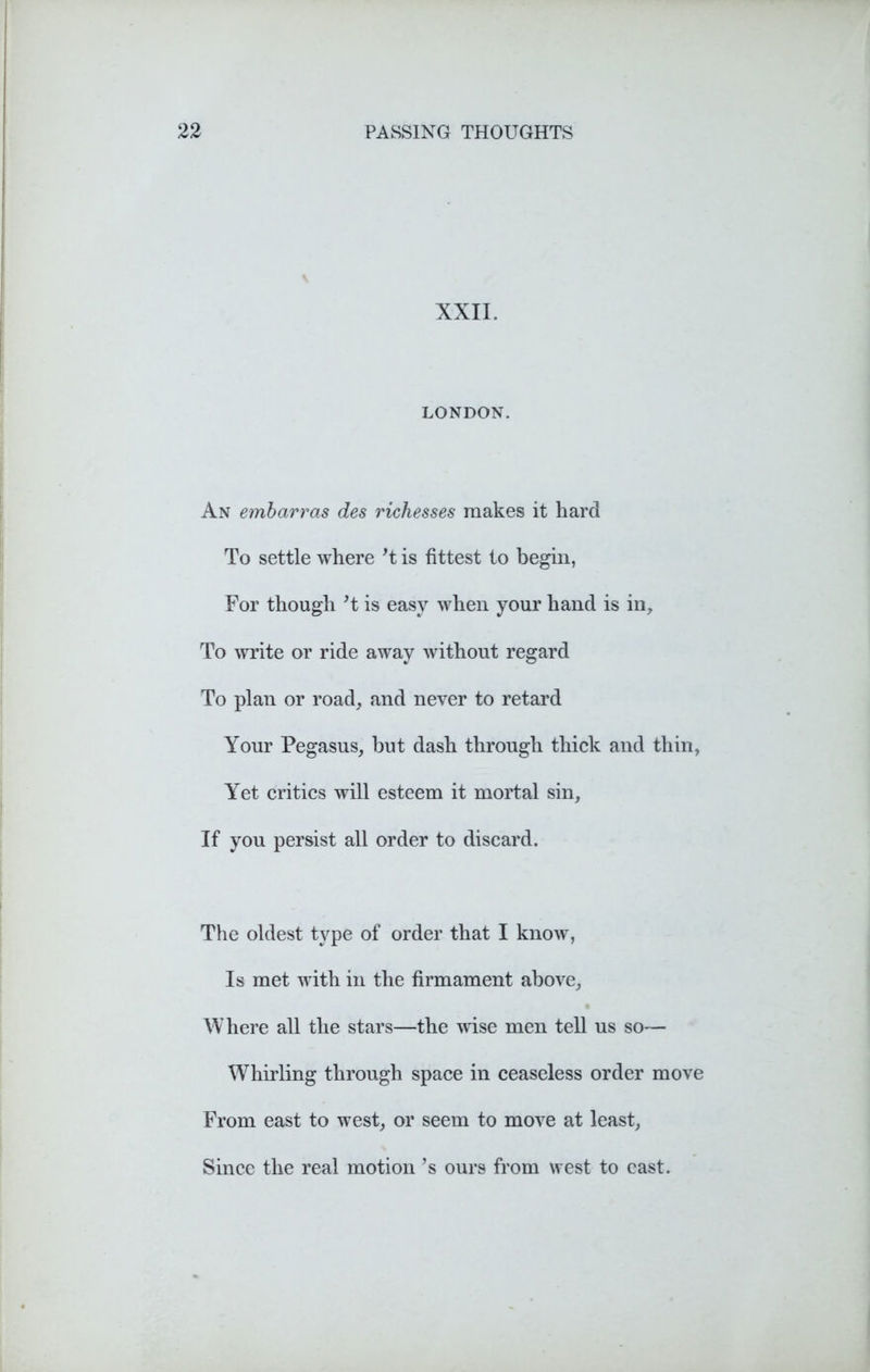 XXII. LONDON. An embarras des richesses makes it hard To settle where’t is fittest to begin, For though’t is easy when your hand is in. To write or ride away without regard To plan or road, and never to retard Your Pegasus, hut dash through thick and thin, Yet critics will esteem it mortal sin. If you persist all order to discard. The oldest type of order that I know, Is met with in the firmament above, Where all the stars—the wise men tell us so— Whirling through space in ceaseless order move From east to west, or seem to move at least, Since the real motion ’s ours from west to east.