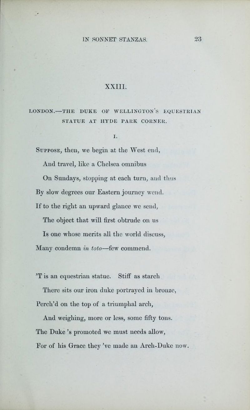 XXIII. LONDON.—THE DUKE OF WELLINGTON’S EQUESTRIAN STATUE AT HYDE PARK CORNER. I. Suppose, then, we begin at the West end, And travel, like a Chelsea omnibus On Sundays, stopping at each turn, and thus By slow degrees our Eastern journey wend. If to the right an upward glance we send, The object that will first obtrude on us Is one whose merits all the world discuss, Many condemn in toto—few commend. *T is an equestrian statue. Stiff as starch There sits our iron duke portrayed in bronze, Perch’d on the top of a triumphal arch, And weighing, more or less, some fifty tons. The Duke Js promoted we must needs allow, For of his Grace they’ve made an Arch-Duke now.
