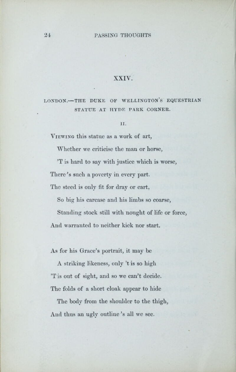 XXIY. LONDON.—THE DUKE OF WELLINGTON’S EQUESTRIAN STATUE AT HYDE PARK CORNER. II. Viewing this statue as a work of art, Whether we criticise the man or horse, 'T is hard to say with justice which is worse, There's such a poverty in every part. The steed is only fit for dray or cart. So big his carcase and his limbs so coarse, Standing stock still with nought of life or force, And warranted to neither kick nor start. As for his Grace's portrait, it may be A striking likeness, only’t is so high ’Tis out of sight, and so we can't decide. The folds of a short cloak appear to hide The body from the shoulder to the thigh, And thus an ugly outline's all we see.