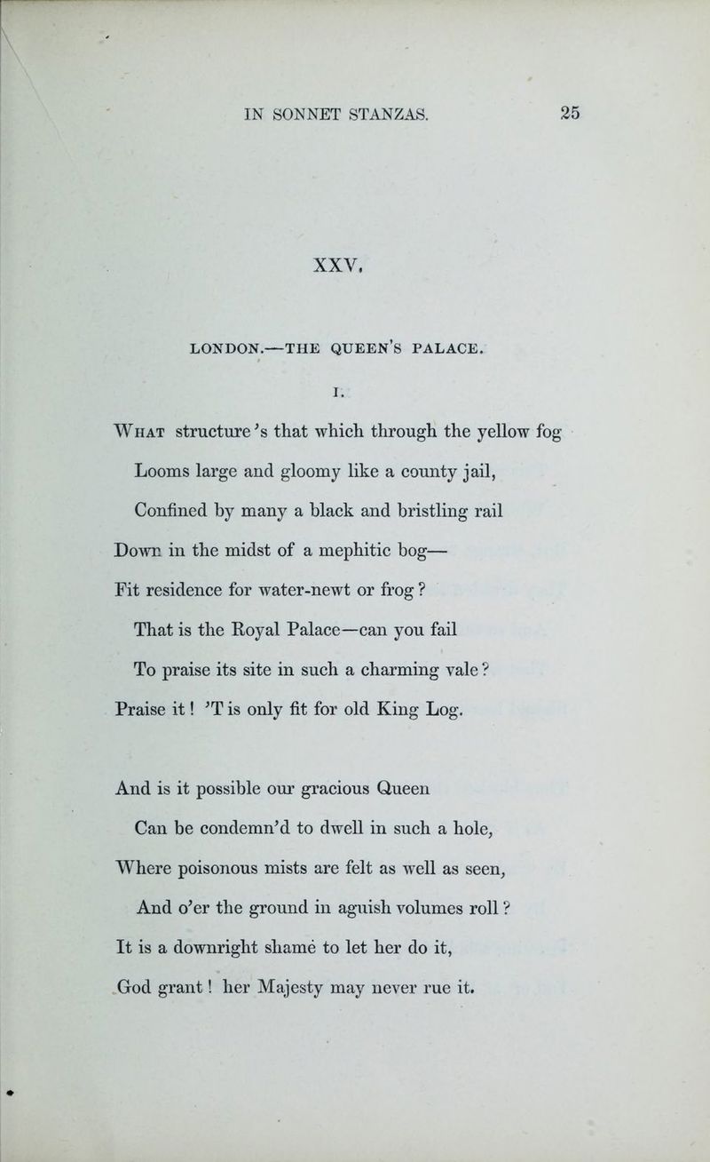 XXV, LONDON.—THE QUEEN’S PALACE. I. What structure's that which through the yellow fog Looms large and gloomy like a county jail, Confined by many a black and bristling rail Down in the midst of a mephitic bog— Fit residence for water-newt or frog ? That is the Royal Palace—can you fail To praise its site in such a charming vale ? Praise it! 'T is only fit for old King Log. And is it possible our gracious Queen Can be condemn'd to dwell in such a hole, Where poisonous mists are felt as well as seen, And o'er the ground in aguish volumes roll ? It is a downright shame to let her do it, God grant! her Majesty may never rue it.