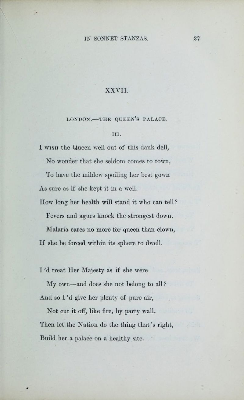 XXVII. LONDON.—THE QUEEN’S PALACE. III. I wish the Queen well out of this dank dell, No wonder that she seldom comes to town, To have the mildew spoiling her best gown As sure as if she kept it in a well. How long her health will stand it who can tell ? Fevers and agues knock the strongest down. Malaria cares no more for queen than clown, If she be forced within its sphere to dwell. I 'd treat Her Majesty as if she were My own—and does she not belong to all ? And so I'd give her plenty of pure air, Not cut it off, like fire, by party wall. Then let the Nation do‘ the thing that's right, Build her a palace on a healthy site.